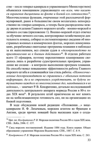 стве - после генерал-адмирала и управляющего Министерством)
объявлялся помощником управляющего «во всем, что касает­
ся охранения дисциплины во флоте и боевой его готовности»19.
Многочисленные функции, очерченные этой расплывчатой фор­
мулировкой, ранее в большинстве своем возлагались непосред­
ственно на генерал-адмирала, а теперь были распределены меж­
ду двумя отделами Главного морского штаба - военно-морской и
личного состава (приложение 1). Военно-морской отдел отвечал
за обучение личного состава, контролировал хозяйственную дея­
тельность команд, собирал и систематизировал сведения об ино­
странных военных и коммерческих флотах, морских коммуника­
циях, разрабатывал ежегодные программы плавания и наблюдал
за их выполнением, вел списки судов и «делопроизводство по
приготовлению их к боевым действиям»*0. В отделах работало
всего 13 офицеров, поэтому перспективное планирование сво­
дилось лишь к разработке судостроительных программ, управ­
ление же силами - к контролю выполнения программ плавания.
Не способствовал повышению эффективности работы Главного
морского штаба и сложившийся там стиль работы. «Немногочис­
ленные делопроизводители не справлялись с обильным потоком
информации, да и не стремились усердствовать, не будучи эн­
тузиастами каждого из многочисленных дел, находившихся в их
ведении», - замечает Р. В. Кондратенко, детально исследовавший
деятельность центрального аппарата морведа России в 80-х го­
дах XIX века81. В результате штаб практически не мог влиять
ни на мобилизационную готовность сил, ни на организацию их
боевой подготовки.
В ходе обсуждения новой редакции «Положения...» вице-
адмиралом И. Ф. Лихачевым, морским агентом во Франции и
Англии, среди прочих новаций была высказана идея о созда­
79Цит. по: Кондратенко Р. В. Морская политика России 80-х годов XIX века.
СПб.: ЛеКо, 2006. С. 137.
80 Свод морских постановлений. Издание 1886 года. Книга первая. Общее
образование управления Морским Ведомством. СПб., 1887. С. 8-9.
81Кондратенко Р. В. Морская политика России 80-х годов XIX века. С. 263.
33
 