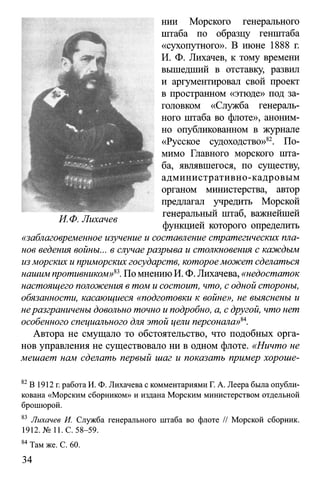нии Морского генерального
штаба по образцу генштаба
«сухопутного». В июне 1888 г.
И. Ф. Лихачев, к тому времени
вышедший в отставку, развил
и аргументировал свой проект
в пространном «этюде» под за­
головком «Служба генераль­
ного штаба во флоте», аноним­
но опубликованном в журнале
«Русское судоходство»82. По­
мимо Главного морского шта­
ба, являвшегося, по существу,
административно-кадровым
органом министерства, автор
предлагал учредить Морской
генеральный штаб, важнейшей
функцией которого определить
«заблаговременное изучение и составление стратегических пла­
нов ведения войны... в случаеразрыва и столкновения с каждым
изморских и приморских государств, котороеможет сделаться
нашим противником»83.По мнению И. Ф. Лихачева, «недостаток
настоящего положения в том и состоит, что, с одной стороны,
обязанности, касающиеся «подготовки к войне», не выяснены и
неразграничены довольно точно и подробно, а, с другой, что нет
особенного специального для этой цели персонала>>84.
Автора не смущало то обстоятельство, что подобных орга­
нов управления не существовало ни в одном флоте. «Ничто не
мешает нам сделать первый шаг и показать пример хороше­
82В 1912 г. работа И. Ф. Лихачева с комментариями Г. А. Леера была опубли­
кована «Морским сборником» и издана Морским министерством отдельной
брошюрой.
83 Лихачев И. Служба генерального штаба во флоте // Морской сборник.
1912. № Ц. С. 58-59.
84Там же. С. 60.
34
 