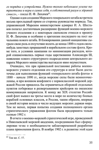 го порядка и устройства. Нужно только небольшое усилие па­
триотизма и веры в самих себя, в собственныйразум и здравый
смысл», - писал И. Ф. Лихачев85.
Однако идея создания Морского генерального штаба встретила
весьма прохладный прием со стороны руководства морведа. Так,
управляющий Морским министерством адмирал И. А. Шеста­
ков полагал достаточным расширение функций военно-морского
ученого отделения и с некоторым скепсисом отнесся к проекту
И. Ф. Лихачева и особенно к претензии последнего на пост на­
чальника нового штаба. В блокировании данной инициативы сы­
грало свою роль и отсутствие вплоть до конца 1880-х годов сколь-
нибудь заметных приращений в корабельном составе флота. Кро­
ме того, в условиях кампании по минимизации расходов, кото­
рой ознаменовались первые годы царствования Александра III,
появление нового структурного подразделения центрального ап­
парата Морского министерства выглядело явно неуместным.
Очевидно, что при правильной постановке работы военно-
морского ученого отделения его структура и штат были доста­
точны для выполнения функций «генерального штаба флота» в
1880 - начале 1890 гг., когда морские силы были немногочис­
ленны, и при военном конфликте с первоклассной морской дер­
жавой России пришлось бы ограничиться обороной отдельных
пунктов побережья и развертыванием крейсеров на океанские
коммуникации неприятеля. К концу же XIX столетия Россий­
ский флот вышел на третье место в мире по количеству боевых
кораблей основных классов, и Россия, таким образом, впервые
в своей истории вошла в число ведущих морских держав мира.
Тем не менее, первая попытка создания полноценного органа
стратегического управления флотом была предпринята только
осенью 1902 г.
В отчете о военно-морской стратегической игре, проведенной
в Николаевской морской академии, посредниками был сформу­
лирован тезис о необходимости заблаговременной разработки
плана применения флота. В ноябре 1902 г. в развитие этой идеи
85Там же. С. 57.
35
 