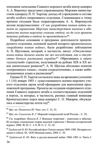 помощник начальника Главного морского штаба контр-адмирал
А. А. Вирениус представил управляющему Морским министер­
ством адмиралу П. П. Тыртову доклад об учреждении в составе
штаба особого оперативного отделения. Сложившаяся к этому
времени ситуация была охарактеризована А. А. Вирениусом
весьма недвусмысленно: «У нас разработка планов войны на­
казом по управлению Морским министерством вменена в обя­
занность военно-морскому ученому отделу, но до сего времени
таковые работы в отделе не производились»86.
Подробное основание и программа деятельности проекти­
руемого отделения, основной задачей которого предполагалось
«выработка планов войны», были разработаны лейтенантом
А. Н. Щегловым, который, в частности, писал: «Отсутствие
плана войны должно иметь те же последствия, как и отсут­
ствие боевого расписания корабля»ю. Обратившись к опыту
«сухопутной» стратегии, получившей на рубеже XIX и XX ве­
ков значительное развитие88, А. Н. Щеглов обосновал понятия
«оперативного плана», «плана сосредоточения», а также моби­
лизационных плана и расписания89.
Однако П. П. Тыртов согласился лишь на временное усиление
с 1 (14) января 1903 г. существовавшего военно-морского уче­
ного отделения двумя штаб-офицерами для выполнения пред­
ложенной программы. Проекты же создания оперативного отде­
ления Главного морского штаба и соответствующих отделений
в портах, за которые, в частности, ратовал главный командир
Кронштадтского порта вице-адмирал С. О. Макаров, обсужда­
лись в министерстве почти год90.
86Цит. по: Пантелеев Ю. Указ. соч. С. 51, 52.
87Цит. по: Симоненко В. Г. Морской генеральный штаб России... С. 24.
88 См. подробнее: Иминов В. Т. Военные теоретики - известные и забытые.
Из истории становления теории военной стратегии // Военно-исторический
журнал. 2006. № 10. С. 3-9; № 11. С. 12-18.
89Грибовский В. Ю. Российский флот Тихого океана 1898-1905. История соз­
дания и гибели. М.: ООО Военная книга, 2004. С. 56.
90 Грибовский В. Ю. Флот в русско-японской войне 1904-1905 гг. Часть I.
36
 