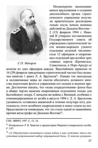 Неоднократно высказывав­
шиеся предложения о создании
дееспособного органа страте­
гического управления получи­
ли практическую реализацию
только после начала военных
действий на Дальнем Востоке -
2 (15) февраля 1904 г. Нико­
лай II утвердил постановление
Государственного совета об
учреждении стратегической ча­
сти военно-морского ученого
отделения штатной численно­
стью 12 офицеров и оператив­
ных отделений при штабах трех
главных портов (Кронштадт,
Севастополь и Порт-Артур) со
штатом из трех офицеров каждое. Высочайшим приказом от
16 (29) февраля заведующим стратегической частью был назна­
чен капитан 1 ранга JI. А. Брусилов91. Однако эти запоздалые
и паллиативные меры не смогли обеспечить должного каче­
ства подготовки флота и управления его силами в военное вре­
мя. Достаточно сказать, что «план сосредоточения» флота был
в общих чертах намечен оперативным отделением только для
Балтийского театра. С началом же войны с Японией, особенно с
откомандированием от штаба в августе 1904 г. JI. А. Брусилова
(должность оставалась вакантной в течение полутора лет), дея­
тельность этого штабного подразделения и вовсе сошла на нет.
Представляется очевидным, что это стало одной из важнейших
причин катастрофы на Дальнем Востоке92.
СПб.: ВВМУ, 1997. С. 15, 16.
91Кондратенко Р. В. Заметки о предыстории Морского генерального штаба.
С. 147.
92 «1) Отсутствие настоящего плана войны и как следствие этого от­
сутствия неправильный выбор операционной базы, 2) неясное разграни-
С.О. Макаров
 