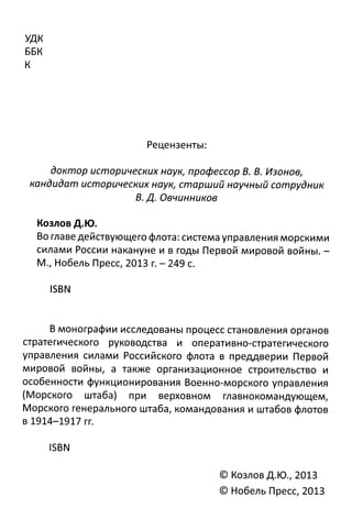 УДК
ББК
К
Рецензенты:
доктор исторических наук, профессор В. В. Изонов,
кандидат исторических наук, старший научный сотрудник
В. Д. Овчинников
Козлов Д.Ю.
Во главедействующего флота: система управления морскими
силами России накануне и в годы Первой мировой войны. -
М., Нобель Пресс, 2013 г. - 249 с.
ISBN
В монографии исследованы процесс становления органов
стратегического руководства и оперативно-стратегического
управления силами Российского флота в преддверии Первой
мировой войны, а также организационное строительство и
особенности функционирования Военно-морского управления
(Морского штаба) при верховном главнокомандующем,
Морского генерального штаба, командования и штабов флотов
в 1914-1917 гг.
ISBN
© Козлов Д.Ю., 2013
© Нобель Пресс, 2013
 
