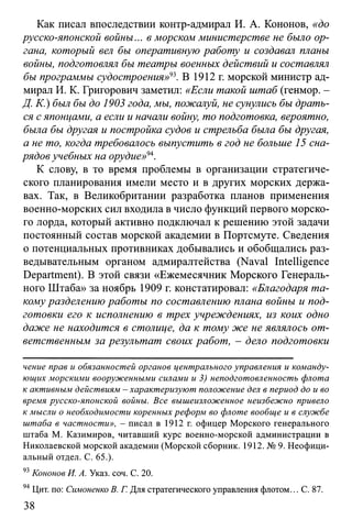 Как писал впоследствии контр-адмирал И. А. Кононов, «до
русско-японской войны... в морском министерстве не было ор­
гана, который вел бы оперативную работу и создавал таны
войны, подготовлял бы театры военных действий и составлял
бы программы судостроения»93. В 1912 г. морской министр ад­
мирал И. К. Григорович заметил: «Если такой штаб (генмор. -
Д. К.) был бы до 1903 года, мы, пожалуй, не сунулись бы драть­
ся с японцами, а если и начали войну, то подготовка, вероятно,
была бы другая и постройка судов и стрельба была бы другая,
а не то, когда требовалось выпустить в год не больше 15 сна­
рядов учебных на орудие»94.
К слову, в то время проблемы в организации стратегиче­
ского планирования имели место и в других морских держа­
вах. Так, в Великобритании разработка планов применения
военно-морских сил входила в число функций первого морско­
го лорда, который активно подключал к решению этой задачи
постоянный состав морской академии в Портсмуте. Сведения
о потенциальных противниках добывались и обобщались раз­
ведывательным органом адмиралтейства (Naval Intelligence
Department). В этой связи «Ежемесячник Морского Генераль­
ного Штаба» за ноябрь 1909 г. констатировал: «Благодаря та­
кому разделению работы по составлению плана войны и под­
готовки его к исполнению в трех учреждениях, из коих одно
даже не находится в столице, да к тому же не являлось от­
ветственным за результат своих работ, - дело подготовки
чение прав и обязанностей органов центрального управления и команду­
ющих морскими вооруженными силами и 3) неподготовленность флота
к активным действиям - характеризуют положение дел в период до и во
время русско-японской войны. Все вышеизложенное неизбежно привело
к мысли о необходимости коренных реформ во флоте вообще и в службе
штаба в частности», - писал в 1912 г. офицер Морского генерального
штаба М. Казимиров, читавший курс военно-морской администрации в
Николаевской морской академии (Морской сборник. 1912. № 9. Неофици­
альный отдел. С. 65.).
93Кононов И. А. Указ. соч. С. 20.
94Цит. по: Симоненко В. Г. Для стратегического управления флотом... С. 87.
38
 