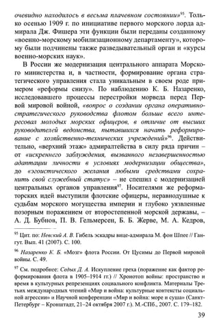 очевидно находилось в весьма плачевном состоянии»95. Толь­
ко осенью 1909 г. по инициативе первого морского лорда ад­
мирала Дж. Фишера эти функции были переданы созданному
«военно-морскому мобилизационному департаменту», которо­
му были подчинены также разведывательный орган и «курсы
военно-морских наук».
В России же модернизация центрального аппарата Морско­
го министерства и, в частности, формирование органа стра­
тегического управления стала уникальным в своем роде при­
мером «реформы снизу». По наблюдению К. Б. Назаренко,
исследовавшего процессы перестройки морведа перед Пер­
вой мировой войной, «вопрос о создании органа оперативно­
стратегического руководства флотом больше всего инте­
ресовал молодых морских офицеров, в отличие от высших
руководителей ведомства, пытавшихся начать реформиро­
вание с хозяйственно-технических учреждений»96. Действи­
тельно, «верхний этаж» адмиралтейства в силу ряда причин -
от «искреннего заблуждения, вызванного незавершенностью
адаптации личности в условиях модернизации общества»,
до «эгоистического желания любыми средствами сохра­
нить свой служебный статус» - не спешил с модернизацией
центральных органов управления97. Носителями же реформа­
торских идей выступили флотские офицеры, неравнодушные к
судьбам морского могущества империи и глубоко уязвленные
позорным поражением от второстепенной морской державы, -
А. Д. Бубнов, П. В. Гельмерсен, Б. Б. Жерве, М. А. Кедров,
95Цит. по: Невский А. В. Гибель эскадры вице-адмирала М. фон Шпее // Ган-
гут. Вып. 41 (2007). С. 100.
96 Назаренко К. Б. «Мозг» флота России. От Цусимы до Первой мировой
войны. С. 49.
97 См. подробнее: СедыхД. А. Искупление греха (поражение как фактор ре­
формирования флота в 1905-1914 гг.) // Хронотоп войны: пространство и
время в культурных репрезенциях социального конфликта. Материалы Тре­
тьих международных чтений «Мир и война: культурные контексты социаль­
ной агрессии» и Научной конференции «Мир и война: море и суша» (Санкт-
Петербург - Кронштадт, 21-24 октября 2007 г.). M.-СПб., 2007. С. 179-182.
39
 