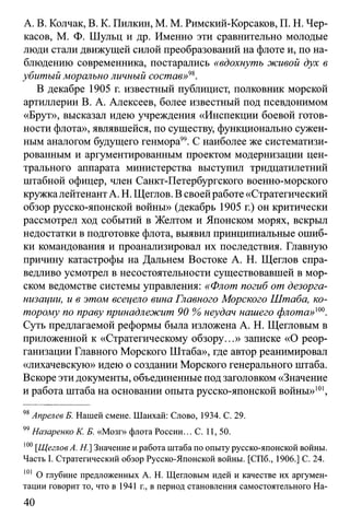 А. В. Колчак, В. К. Пилкин, М. М. Римский-Корсаков, П. Н. Чер­
касов, М. Ф. Шульц и др. Именно эти сравнительно молодые
люди стали движущей силой преобразований на флоте и, по на­
блюдению современника, постарались «вдохнуть живой дух в
убитый морально личный состав»98.
В декабре 1905 г. известный публицист, полковник морской
артиллерии В. А. Алексеев, более известный под псевдонимом
«Брут», высказал идею учреждения «Инспекции боевой готов­
ности флота», являвшейся, по существу, функционально сужен­
ным аналогом будущего генмора". С наиболее же систематизи­
рованным и аргументированным проектом модернизации цен­
трального аппарата министерства выступил тридцатилетний
штабной офицер, член Санкт-Петербургского военно-морского
кружкалейтенант А. Н. Щеглов. В своей работе «Стратегический
обзор русско-японской войны» (декабрь 1905 г.) он критически
рассмотрел ход событий в Желтом и Японском морях, вскрыл
недостатки в подготовке флота, выявил принципиальные ошиб­
ки командования и проанализировал их последствия. Главную
причину катастрофы на Дальнем Востоке А. Н. Щеглов спра­
ведливо усмотрел в несостоятельности существовавшей в мор­
ском ведомстве системы управления: «Флот погиб от дезорга­
низации, и в этом всецело вина Главного Морского Штаба, ко­
торому по праву принадлежит 90 % неудач нашего флота»100.
Суть предлагаемой реформы была изложена А. Н. Щегловым в
приложенной к «Стратегическому обзору...» записке «О реор­
ганизации Главного Морского Штаба», где автор реанимировал
«лихачевскую» идею о создании Морского генерального штаба.
Вскоре эти документы, объединенные под заголовком «Значение
и работа штаба на основании опыта русско-японской войны»101,
98Апрелев Б. Нашей смене. Шанхай: Слово, 1934. С. 29.
99Назаренко К. Б. «Мозг» флота России... С. 11, 50.
100[ЩегловA. H.] Значение и работа штаба по опыту русско-японской войны.
Часть I. Стратегический обзор Русско-Японской войны. [СПб., 1906.] С. 24.
101 О глубине предложенных А. Н. Щегловым идей и качестве их аргумен­
тации говорит то, что в 1941 г., в период становления самостоятельного На­
40
 