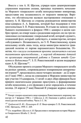 Вместе с тем А. Н. Щеглов, утрируя идею децентрализации
управления морскими силами, призывал подчинить начальни­
ка Морского генерального штаба непосредственно императору,
предоставив ему независимость от морского министра. Веро­
ятно, это обстоятельство вызвало настороженное отношение к
проекту А. Н. Щеглова со стороны руководителя министерства
вице-адмирала А. А. Бирилева, который был поддержан в этом
многоопытным 3. П. Рожественским. В отзыве на записку своего
бывшего подчиненного в феврале 1906 г. адмирал в целом одо­
брил проект, но отверг идею о разделении морских сил на три не­
зависимые составляющие: генеральный штаб, который «думает»,
плавающий флот, который «действует», и министерство, которое
«обслуживает». Независимость, по 3. П. Рожественскому, нужна
начальнику штаба лишь тогда, когда министром является граж­
данский политик от партии парламентского большинства. От­
метив, что «заслуга составителя проекта заключается в весьма
талантливом приспособлении... к морской обстановке деталей
по организации оперативной работы в Главном штабе Сухо­
путного Ведомства»т, 3. П. Рожественский в целом поддержал
идею А. Н. Щеглова107.
Обсуждение проекта создания Морского генерального штаба
на разных уровнях, сопровождаемое изощренными аппаратны­
ми играми108, продолжалось около четырех месяцев - до 22 апре­
ля (5 мая) 1906 г., когда на совещании в Морском министерстве
при участии 14 адмиралов, 11 штаб- и двух обер-офицеров было
принято окончательное решение приступить к формированию
штаба немедленно, а его функции и штат определить в течение
месяца. 24 апреля (7 мая) Николай II утвердил журнал совеща­
106 Рапорт генерал-адъютанта вице-адмирала Рожественского морскому ми­
нистру от 7 февраля 1906 г. // [Щеглов A. H.] Значение и работа штаба по
опыту русско-японской войны. Часть I. С. 56.
107Грибовский В. Ю., Познахирев В. П. Вице-адмирал 3. П. Рожественский.
СПб.: Цитадель, 1999. С. 269.
108См. подробнее: Щеглов А. Н. Предисловие к материалам истории Морско­
го Генерального Штаба. С. 56-63.
42
 