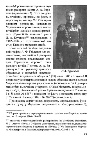 ния в Морском министерстве и под­
писал рескрипт на имя А. А. Бири-
лева (приложение 2). В тот же день
высочайшим приказом по флоту и
морскому ведомству № 193 исправ­
ляющим должность начальника
Управления морского генерального
штаба был назначен командир крей­
сера «Громобой» капитан 1 ранга
JI. А. Брусилов109, заведовавший в
1902-1904 гг. стратегической ча­
стью Главного морского штаба.
Из-за нелепой ошибки, допущен­
ной графом А. Ф. Гейденом «по не­
домыслию», высочайший рескрипт
вместо генмора предписывал соз­
дать Управление морского гене­
рального штаба. Поэтому А. А. Би-
рилеву и Л. А. Брусилову пришлось
обращаться с просьбой «всемило-
стивейшее исправить ошибку», и 5 (18) июня 1906 г. Николай II
подписал указ о переименовании «вновь образованного в составе
Морского министерства учреждения» (приложение 3). Одновре­
менно был высочайше утвержден «Наказ Морскому генерально­
му штабу», объявленный указом Правительствующего Сената от
5 (18) июля № 6867 и приказом по флоту и морскому ведомству
от 29 июня (12 июля) 1906 г. № 206П0(приложение 4).
При анализе директивных документов, определяющих функ­
ции и структуру Морского генерального штаба (приложение 5),
109Сборник приказов и циркуляров о личном составе чинов Морского ведом­
ства. № 16. Апрель 1906 г. № 673.
110 Указатель правительственных распоряжений по Морскому Ведомству.
№ 27 Август 1906 г. // Собрание узаконений, постановлений и других рас­
поряжений по Морскому Ведомству за 1906 год. СПб.: Типография Морско­
го Министерства, в Главном Адмиралтействе, 1907. С. 808-813.
43
 