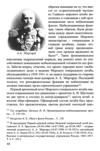 обратим внимание на то, что вме­
сте со «стратегической частью»
из Главного морского штаба вы­
делялась и «связанная с ней орга­
низационная часть мобилизации
флота». Мобилизационные функ­
ции, таким образом, были разде­
лены между двумя самостоятель­
ными учреждениями Морского
министерства - генеральным и
главным штабами, однако чет­
кой грани между предназначе­
нием этих органов проведено не
было1". Такое функциональное
наполнение подразделений морведа, как показал опыт, не спо­
собствовало повышению мобилизационной готовности сил фло­
та. Забегая вперед, отметим, что проект передачи всего «моби­
лизационного дела» в ведение Морского генерального штаба,
обсуждавшийся в 1910-1911 гг. не нашел поддержки со стороны
начальника генмора вице-адмирала А. А. Эбергарда. Последний
полагал, что распорядительные функции по мобилизации не
должны отягощать орган стратегического управления112.
Первый временный штат Морского генерального штаба ока­
зался сокращенным (по сравнению с проектом А. Н. Щеглова)
на две трети и состоял из контр-адмирала113, шести штаб- и
восьми обер-офицеров. Офицерский состав штаба был пред­
ставлен, без преувеличения, цветом русской «молодой шко­
111 См. подробнее: Цветков И. Ф. Организационно-мобилизационные орга­
ны... С. 176-181.
112Назаренко К. Б. «Мозг» флота России... С. 138.
113 В преддверии Первой мировой войны Морской генеральный штаб воз­
главляли Л. А. Брусилов (26.04.1906-14.07.1908, до 05.04.1907 - исправ­
ляющий должность), А. А. Эбергард (14.07.1908-11.10.1911), светлейший
князь А. А. Ливен (10.11.1911-03.03.1914), А. И. Русин (с 17.04.1914). (См.:
Высшие и центральные государственные учреждения России. 1801-1917.
Т. 4. С. 255.)
44
 