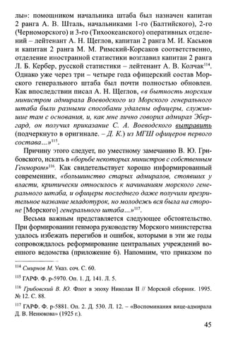 лы»: помощником начальника штаба был назначен капитан
2 ранга А. В. Шталь, начальниками 1-го (Балтийского), 2-го
(Черноморского) и 3-го (Тихоокеанского) оперативных отделе­
ний - лейтенант А. Н. Щеглов, капитан 2 ранга М. И. Каськов
и капитан 2 ранга М. М. Римский-Корсаков соответственно,
отделение иностранной статистики возглавил капитан 2 ранга
Л. Б. Кербер, русской статистики - лейтенант А. В. Колчак114.
Однако уже через три - четыре года офицерский состав Мор­
ского генерального штаба был почти полностью обновлен.
Как впоследствии писал А. Н. Щеглов, «в бытность морским
министром адмирала Воеводского из Морского генерального
штаба были разными способами удалены офицеры, служив­
шие там с основания, и, как мне лично говорил адмирал Эбер-
гард, он получил приказание С. А. Воеводского вытравить
(подчеркнуто в оригинале. - Д. К.) из МГШ офицеров первого
состава...»"5.
Причину этого следует, по уместному замечанию В. Ю. Гри-
бовского, искать в «борьбе некоторыхминистров с собственным
Генмором»"6. Как свидетельствует хорошо информированный
современник, «большинство старых адмиралов, стоявших у
власти, критически относилось к начинаниям морского гене­
рального штаба, и офицеры последнего даже получили презри­
тельное название младотурок, но молодежь вся была на сторо­
не [Морского] генерального штаба...»"1.
Весьма важным представляется следующее обстоятельство.
При формировании генмора руководству Морского министерства
удалось избежать перегибов и ошибок, которыми в эти же годы
сопровождалось реформирование центральных учреждений во­
енного ведомства (приложение 6). Напомним, что приказом по
114Смирнов М. Указ. соч. С. 60.
115ГАРФ. Ф. р-5970. On. 1. Д. 141. Л. 5.
116 Грибовский В. Ю. Флот в эпоху Николая II // Морской сборник. 1995.
№ 12. С. 88.
117 ГАРФ. Ф. р-5881. Оп. 2. Д. 530. Л. 12. - «Воспоминания вице-адмирала
Д. В. Ненюкова» (1925 г.).
45
 