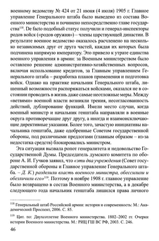 военному ведомству № 424 от 21 июня (4 июля) 1905 г. Главное
управление Генерального штаба было выведено из состава Во­
енного министерства и починено непосредственно главе государ­
ства118.De facto подобный статус получили и генерал-инспекторы
родов войск («родов оружия») - члены царствующей династии. В
результате военное ведомство оказалось расчленено на несколь­
ко независимых друг от друга частей, каждая их которых была
подчинена напрямую императору. Это привело к утрате единства
военного управления в армии: за Военным министерством было
оставлено решение административно-хозяйственных вопросов,
включая использование кредитов, за Главным управлением Ге­
нерального штаба - разработка планов применения и подготовка
войск. Однако на практике начальник Генерального штаба, ли­
шенный возможности распоряжаться войсками, оказался не в со­
стоянии проводить в жизнь даже самые неотложные меры. Между
«ветвями» военной власти возникли трения, несогласованность
действий, дублирование функций. Имели место случаи, когда
военный министр и начальник генштаба направляли в военные
округа противоречащие друг другу, а иногда и взаимоисключаю­
щие директивные указания. Более того, зачастую инициативы на­
чальника генштаба, даже одобренные Советом государственной
обороны, под различными предлогами (главным образом - из-за
недостатка средств) блокировались министром.
Эта ситуация вызвала ропот генералитета и недовольство Го­
сударственной Думы. Председатель думского комитета по обо­
роне А. И. Гучков заявил, что «эти дваучреждения (Совет госу­
дарственной обороны и Главное управление Генерального шта­
ба. -Д . К.) разделили власть военного министра, обессилили и
обезличили его»и9. Поэтому в ноябре 1908 г. главное управление
было возвращено в состав Военного министерства, а в декабре
следующего года начальник генштаба лишился права личного
118Генеральный штаб Российской армии: история и современность: М.: Ака­
демический Проспект, 2006. С. 85.
119 Цит. по: Двухсотлетие Военного министерства. 1802-2002 гг. Очерки
истории Военного министерства. М.: РИЦ ГШ ВС РФ, 2003. С. 246.
46
 