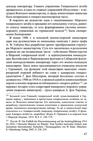доклада императору. Главное управление Генерального штаба
превратилось в одно из главных управлений (безусловно - в ве­
дущее) Военного министерства, в сферу компетенции министра
была возвращена и генерал-инспекторская часть.
В морском же ведомстве идея о «выпячивании» Морского
генерального штаба и придании его начальнику статуса, равно­
го статусу министра, то есть формированию системы военно-
морского управления по германской модели120, была своевре­
менно блокирована.
В конце 1906 г. в походной военно-морской канцелярии
царя под руководством ее начальника капитана 1 ранга графа
А. Ф. Гейдена был разработан проект преобразования структу­
ры Морского министерства. Суть его заключалась в разделении
морведа на две независимые части - собственно Министерство
и Морской генеральный штаб - и переподчинении командую­
щих Балтийским и Черноморским флотами и Сибирской флоти­
лией непосредственно императору через его военно-походную
канцелярию. Здесь опять просматривается очевидная аналогия
с Германией, где функции этой канцелярии выполнял «импе­
раторский морской кабинет» во главе с адмиралом генерал-
адъютантом Г. фон Мюллером, который бессменно состоял в
должности с 1906 по 1918 гг. и являлся одной из влиятельнейших
персон в военно-морском истеблишменте «второго рейха»121: он
пережил четырех статс-секретарей имперского морского управ­
ления (морских министров) - гросс-адмирала А. фон Тирпица,
120 Большой (или Главный) генеральный штаб, существовавший в Гер­
мании наряду с войсковым и крепостным генеральными штабами, не за­
висел от Военного министерства. Его начальник, единолично отвечая за
разработку стратегических планов подготовки и применения сухопутной
армии, подчинялся непосредственно кайзеру. То же в значительной мере
относилось и к Адмирал-штабу (морскому генеральному штабу). О функ­
циях Адмирал-штаба см. подробнее: Жерве Б. Германия и ее морская сила
// Морской сборник. 1914. № 9. С. 146-179.
121 Diercks W. Der Einfluß der Personalsteuerung auf die Seekriegführung 1914
bis 1918 // Deutsche Marinen im Wandel. Vom Symbol nationaler Einheit zum
Instrument internationaler Sicherheit / Herausgegeben von W. Rahn. München:
R. Oldenbourg Verlag, 2005. S. 238, 239.
47
 