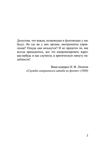 Допустим, что вожди, полководцы и флотоводцы у нас
будут. Но где же у них органы, инструменты управ­
ления? Откуда они возьмутся? И не придется ли, как
всегда приходилось, все это импровизировать вдруг,
как-нибудь и как случится, в критическую минуту на­
добности?
Вице-адмирал И. Ф. Лихачев
«Служба генерального штаба во флоте» (1888)
3
 