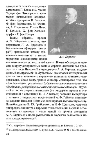 адмирала Э. фон Капелле, вице-
адмиралов П. Бенке и Э. Манна
Эдлера фон Тихлера - и вось­
мерых начальников адмирал-
штаба - адмиралов В. Бюкселя,
Ф. фон Баудиссина, М. Фише-
ля, А. Геерингена, Г. фон Поля,
Г. Бахмана, X. фон Хольцен-
дорфа и Р. фон Шеера.
Таким образом, проект
А. Ф. Гейдена (его, кстати, под­
держивали JL А. Брусилов и
большинство офицеров генмо-
ра122) предполагал замену еди-
ноначальника-министра пятью
морскими начальниками, подчи­
ненными напрямую верховной власти. В ходе обсуждения про­
екта в кругу авторитетных военно-морских деятелей под пред­
седательством Николая II вице-адмирал А. А. Бирилев, поддер­
жанный адмиралом Ф. В. Дубасовым, высказался категорически
против столь вопиющего нарушения принципа воинского еди­
ноначалия. Свою точку зрения министр мотивировал тем, что
«Его Величество фактически будет не в состоянии в своемлице
объединитьраздробленные самостоятельные единицы». Друж­
ный отпор со стороны адмиралов (не поддержал проект и уча­
ствовавший в совещании Е. И. Алексеев) заставил императора
отказаться от поддержки предложений А. Ф. Гейдена, хотя пер­
воначально Николай II был склонен придать им законную силу.
По наблюдению В. Ю. Грибовского и И. Ф. Цветкова, «дерзкая
пикировка» министра с царем на этом совещании вызвала недо­
вольство императора и стала одной из причин смещения
А. А. Бирилева с поста руководителя морского ведомства в ян­
варе следующего года123.
122См. подробнее: Протоколы допроса адмирала А. В. Колчака... С. 194.
123См. подробнее: Алексеев Ю. А., Будко А. А., Галанов М. М. идр. 300 лет во­
 