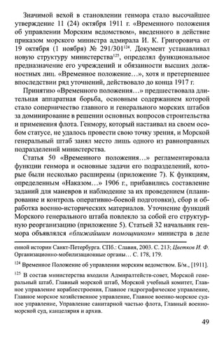 Значимой вехой в становлении генмора стало высочайшее
утверждение 11 (24) октября 1911 г. «Временного положения
об управлении Морским ведомством», введенного в действие
приказом морского министра адмирала И. К. Григоровича от
19 октября (1 ноября) № 291/301124. Документ устанавливал
новую структуру министерства125, определял функциональное
предназначение его учреждений и обязанности высших долж­
ностных лиц. «Временное положение...», хотя и претерпевшее
впоследствии ряд уточнений, действовало до конца 1917 г.
Принятию «Временного положения...» предшествовала дли­
тельная аппаратная борьба, основным содержанием которой
стало соперничество главного и генерального морских штабов
за доминирование в решении основных вопросов строительства
и применения флота. Генмору, который настаивал на своем осо­
бом статусе, не удалось провести свою точку зрения, и Морской
генеральный штаб занял место лишь одного из равноправных
подразделений министерства.
Статья 50 «Временного положения...» регламентировала
функции генмора и основные задачи его подразделений, кото­
рые были несколько расширены (приложение 7). К функциям,
определенным «Наказом...» 1906 г., прибавились составление
заданий для маневров и наблюдение за их проведением (плани­
рование и контроль оперативно-боевой подготовки), сбор и об­
работка военно-исторических материалов. Уточнение функций
Морского генерального штаба повлекло за собой его структур­
ную реорганизацию (приложение 5). Статьей 32 начальник ген­
мора объявлялся «ближайшим помощником» министра в деле
енной истории Санкт-Петербурга. СПб.: Славил, 2003. С. 213; Цветков И. Ф.
Организационно-мобилизационные органы... С. 178, 179.
124Временное Положение об управлении морским ведомством. Б/м., [1911].
125 В состав министерства входили Адмиралтейств-совет, Морской гене­
ральный штаб, Главный морской штаб, Морской учебный комитет, Глав­
ное управление кораблестроения, Главное гидрографическое управление,
Главное морское хозяйственное управление, Главное военно-морское суд­
ное управление, Управление санитарной частью флота, Главный военно-
морской суд, канцелярия и архив.
49
 