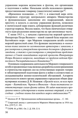 управления морским ведомством и флотом, его организации
и подготовки к войне. Начальник штаба пользовался правами,
предоставленными товарищу (заместителю) министра126.
«Временное положение...» 1911 г. в известной мере опти­
мизировало структуру центрального аппарата Министерства
и функциональное наполнение его подразделений, внесло
простоту и ясность в систему управления флотом, позволило
в значительной мере изжить дублирование функций различных
структур морведа. Весьма важно, что была окончательно отвер­
гнута идея разделения министерства на три автономных части.
С июня 1913 г., с началом строительства морской крепости
Императора Петра Великого - новой главной базы морских сил
Балтийского моря - при Морском генеральном штабе состоял
морской крепостной совет. Его функции заключались в «выпол­
нении плана заказов по заготовлению артиллерии с запасами, в
рассмотрении иутверждении проектов договоров с фирмами и
заводами, а также в рассмотрении и утверждении представ­
ляемых в Совет комендантом морской крепости Императора
Петра Великого вопросов, выходящих из пределов ведения Кре­
постного Распорядительного Комитета»121.
Основным содержанием деятельности Морского генерального
штаба впредвоенныегодыявляласьразработкаоснов применения
и строительства морских сил на отечественных морских театрах
и заблаговременной подготовки флота к войне в соответствии со
складывающейся военно-политической обстановкой. Алгоритм
деятельности нового органа управления в предельно общих фор­
мулировках изложил Д. В. Ненюков: «Прежде всего, во всех трех
морях - Балтийском, Черном и Японском - были поставлены со­
ответствующие силам флота задачи. Из задач выяснилась про­
грамма нового судостроения и планы военных операций, а из по­
следних - учебные планы для каждого моря в отдельности»'22,.
126Цветков И. Ф. Организационно-мобилизационные органы... С. 182.
127 Секретный доклад о деятельности Морского Министерства за 1916 год.
Б/м., [1917]. С. 101.
128ГАРФ. Ф. р-5881. Оп. 2. Д. 530. Л. 8.
50
 