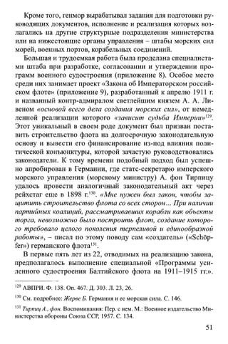 Кроме того, генмор вырабатывал задания для подготовки ру­
ководящих документов, исполнение и реализация которых воз­
лагались на другие структурные подразделения министерства
или на нижестоящие органы управления - штабы морских сил
морей, военных портов, корабельных соединений.
Большая и трудоемкая работа была проделана специалиста­
ми штаба при разработке, согласовании и утверждении про­
грамм военного судостроения (приложение 8). Особое место
среди них занимает проект «Закона об Императорском россий­
ском флоте» (приложение 9), разработанный к апрелю 1911 г.
и названный контр-адмиралом светлейшим князем А. А. Ли-
веном «основой всего дела создания морских сил», от немед­
ленной реализации которого «зависит судьба Империи»'29.
Этот уникальный в своем роде документ был призван поста­
вить строительство флота на долгосрочную законодательную
основу и вывести его финансирование из-под влияния поли­
тической конъюнктуры, которой зачастую руководствовались
законодатели. К тому времени подобный подход был успеш­
но апробирован в Германии, где статс-секретарю имперского
морского управления (морскому министру) А. фон Тирпицу
удалось провести аналогичный законодательный акт через
рейхстаг еще в 1898 г.130. «Мне нужен был закон, чтобы за­
щитить строительство флота со всех сторон... При наличии
партийных коалиций, рассматривавших корабли как объекты
торга, невозможно было построить флот, создание которо­
го требовало целого поколения терпеливой и единообразной
работы», - писал по этому поводу сам «создатель» («Schöp­
fer») германского флота131.
В первые пять лет из 22, отводимых на реализацию закона,
предполагалось выполнение специальной «Программы уси­
ленного судостроения Балтийского флота на 1911-1915 гг.».
129АВПРИ. Ф. 138. Оп. 467. Д. 303. Л. 23, 26.
130См. подробнее: ЖервеБ. Германия и ее морская сила. С. 146.
131ТирпицА., фон. Воспоминания: Пер. с нем. М.: Военное издательство Ми­
нистерства обороны Союза ССР, 1957. С. 134.
51
 