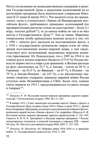 После согласования на межведомственном совещании и реше­
ния Государственной Думы о выделении ассигнований на ее
реализацию программа была окончательно утверждена Нико­
лаем II23 июня (6 июля) 1912 г. Что касается столь же гранди­
озного, сколь и утопического «Закона об Императорском рос­
сийском флоте», требовавшего громадных ассигнований (по
предварительным расчетам только на судостроение - более 2,1
млрд. золотых рублей132), то до начала войны он так и не был
внесен в Государственную Думу133. Тем не менее, Морскому
генеральному штабу принадлежит немалая заслуга в том, что
с 1908 г. начался рост расходов на восстановление флота, а
с 1910 г. государственное руководство твердо стало на точку
зрения восстановления военно-морской мощи, о чем свиде­
тельствует рост ассигнований, выделяемых морскому ведом­
ству (приложение 10). Показательно, что с 1907 по 1914 гг. по
темпам роста военно-морского бюджета (173,9 %) Россия вы­
шла не первое место в мире (для сравнения: в Японии расходы
на флот увеличились на 33,7 %, в Англии - почти на 50 %, в
Германии - на 61,9 %, во Франции - на 67 %, в Италии - на
79 %, в Австро-Венгрии - на 143 %), а по абсолютному зна­
чению «морских издержек» накануне мировой войны Россия
уступала лишь Великобритании и США. Более того, планом
сметы морведа на 1915 г. предусматривалось оставить позади
и Америку134.
132 Шацилло К. Ф. Последняя военно-морская программа царского прави­
тельства // Отечественная история. 1994. № 2. С. 163.
133 В январе 1913 г. Совет министров постановил внести «Закон о флоте» в
Государственную Думу не ранее конца 1914 г. Ранее, в июне 1912 г., Думой
была вотирована «Программа усиленного судостроения Балтийского флота»,
являвшаяся первой частью «Закона о флоте». См. подробнее: Шацилло К. Ф.
Последняя военно-морская программа царского правительства. С. 161-165;
Гаврилов Б. И. И. К. Григорович и большая морская программа // Россия:
международное положение и военный потенциал в середине XIX - начале
XX века. М.: Институт российской истории РАН, 2003. С. 227-229.
134 Павлович М. (Велътман М.) Мировая война 1914-1918 гг. и грядущие
войны. JL: Государственное издательство, 1925. С. 209.
52
 