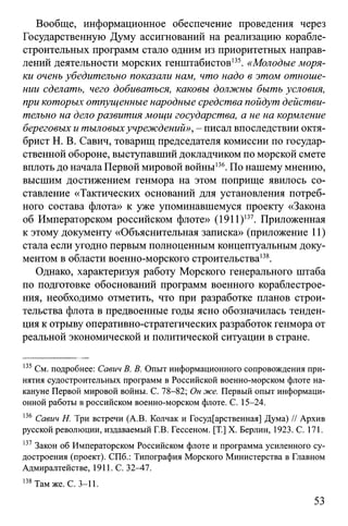Вообще, информационное обеспечение проведения через
Государственную Думу ассигнований на реализацию корабле­
строительных программ стало одним из приоритетных направ­
лений деятельности морских генштабистов135. «Молодые моря­
ки очень убедительно показали нам, что надо в этом отноше­
нии сделать, чего добиваться, каковы должны быть условия,
при которых отпущенные народные средства пойдут действи­
тельно на дело развития мощи государства, а не на кормление
береговых и тыловыхучреждений», - писал впоследствии октя­
брист Н. В. Савич, товарищ председателя комиссии по государ­
ственной обороне, выступавший докладчиком по морской смете
вплоть до начала Первой мировой войны136.По нашему мнению,
высшим достижением генмора на этом поприще явилось со­
ставление «Тактических оснований для установления потреб­
ного состава флота» к уже упоминавшемуся проекту «Закона
об Императорском российском флоте» (1911)137. Приложенная
к этому документу «Объяснительная записка» (приложение 11)
стала если угодно первым полноценным концептуальным доку­
ментом в области военно-морского строительства138.
Однако, характеризуя работу Морского генерального штаба
по подготовке обоснований программ военного кораблестрое­
ния, необходимо отметить, что при разработке планов строи­
тельства флота в предвоенные годы ясно обозначилась тенден­
ция к отрыву оперативно-стратегических разработок генмора от
реальной экономической и политической ситуации в стране.
135См. подробнее: Савич В. В. Опыт информационного сопровождения при­
нятия судостроительных программ в Российской военно-морском флоте на­
кануне Первой мировой войны. С. 78-82; Он же. Первый опыт информаци­
онной работы в российском военно-морском флоте. С. 15-24.
136 Савич Н. Три встречи (A.B. Колчак и Государственная] Дума) // Архив
русской революции, издаваемый Г.В. Гессеном. [T.] X. Берлин, 1923. С. 171.
137Закон об Императорском Российском флоте и программа усиленного су­
достроения (проект). СПб.: Типография Морского Министерства в Главном
Адмиралтействе, 1911. С. 32—47.
138Там же. С. 3-11.
53
 