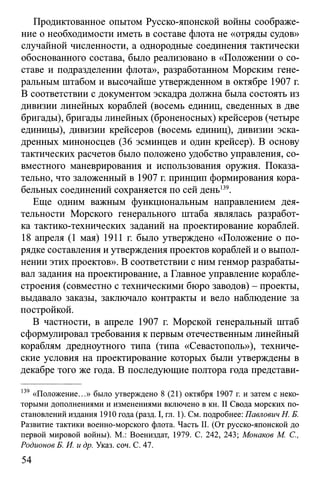 Продиктованное опытом Русско-японской войны соображе­
ние о необходимости иметь в составе флота не «отряды судов»
случайной численности, а однородные соединения тактически
обоснованного состава, было реализовано в «Положении о со­
ставе и подразделении флота», разработанном Морским гене­
ральным штабом и высочайше утвержденном в октябре 1907 г.
В соответствии с документом эскадра должна была состоять из
дивизии линейных кораблей (восемь единиц, сведенных в две
бригады), бригады линейных (броненосных) крейсеров (четыре
единицы), дивизии крейсеров (восемь единиц), дивизии эска­
дренных миноносцев (36 эсминцев и один крейсер). В основу
тактических расчетов было положено удобство управления, со­
вместного маневрирования и использования оружия. Показа­
тельно, что заложенный в 1907 г. принцип формирования кора­
бельных соединений сохраняется по сей день139.
Еще одним важным функциональным направлением дея­
тельности Морского генерального штаба являлась разработ­
ка тактико-технических заданий на проектирование кораблей.
18 апреля (1 мая) 1911 г. было утверждено «Положение о по­
рядке составления и утверждения проектов кораблей и о выпол­
нении этих проектов». В соответствии с ним генмор разрабаты­
вал задания на проектирование, а Главное управление корабле­
строения (совместно с техническими бюро заводов) - проекты,
выдавало заказы, заключало контракты и вело наблюдение за
постройкой.
В частности, в апреле 1907 г. Морской генеральный штаб
сформулировал требования к первым отечественным линейный
кораблям дредноутного типа (типа «Севастополь»), техниче­
ские условия на проектирование которых были утверждены в
декабре того же года. В последующие полтора года представи­
139 «Положение...» было утверждено 8 (21) октября 1907 г. и затем с неко­
торыми дополнениями и изменениями включено в кн. II Свода морских по­
становлений издания 1910 года (разд. I, гл. 1). См. подробнее: Павлович Н. Б.
Развитие тактики военно-морского флота. Часть II. (От русско-японской до
первой мировой войны). М.: Воениздат, 1979. С. 242, 243; Монаков М. С.,
Родионов Б. И. и др. Указ. соч. С. 47.
54
 