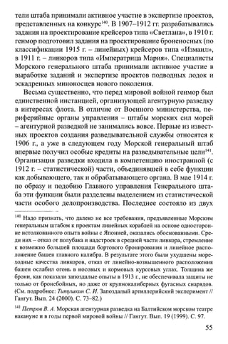 тели штаба принимали активное участие в экспертизе проектов,
представленных на конкурс140. В 1907-1912 гг. разрабатывались
задания на проектирование крейсеров типа «Светлана», в 1910 г.
генмор подготовил задания на проектирование броненосных (по
классификации 1915 г. - линейных) крейсеров типа «Измаил»,
в 1911 г. - линкоров типа «Императрица Мария». Специалисты
Морского генерального штаба принимали активное участие в
выработке заданий и экспертизе проектов подводных лодок и
эскадренных миноносцев нового поколения.
Весьма существенно, что перед мировой войной генмор был
единственной инстанцией, организующей агентурную разведку
в интересах флота. В отличие от Военного министерства, пе­
риферийные органы управления - штабы морских сил морей
- агентурной разведкой не занимались вовсе. Первые из извест­
ных проектов создания разведывательной службы относятся к
1906 г., а уже в следующем году Морской генеральный штаб
впервые получил особые кредиты на разведывательные цели141.
Организация разведки входила в компетенцию иностранной (с
1912 г. - статистической) части, объединявшей в себе функции
как добывающего, так и обрабатывающего органа. В мае 1914 г.
по образу и подобию Главного управления Генерального шта­
ба эти функции были разделены выделением из статистической
части особого делопроизводства. Последнее состояло из двух
140 Надо признать, что далеко не все требования, предъявленные Морским
генеральным штабом к проектам линейных кораблей на основе односторон­
не истолкованного опыта войны с Японией, оказались обоснованными. Сре­
ди них - отказ от полубака и надстроек в средней части линкора, стремление
к возможно большей площади бортового бронирования и линейное распо­
ложение башен главного калибра. В результате этого были ухудшены море­
ходные качества линкоров, отказ от линейно-возвышенного расположения
башен ослабил огонь в носовых и кормовых курсовых углах. Толщина же
брони, как показали запоздалые опыты в 1913 г., не обеспечивала защиты не
только от бронебойных, но даже от крупнокалиберных фугасных снарядов.
(См. подробнее: Титушкин С. И. Запоздалый артиллерийский эксперимент //
Гангут. Вып. 24 (2000). С. 73-82.)
141Петров В. А. Морская агентурная разведка на Балтийском морском театре
накануне и в годы первой мировой войны // Гангут. Вып. 19 (1999). С. 97.
55
 