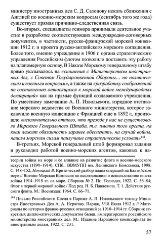 министру иностранных дел С. Д. Сазонову искать сближения с
Англией по военно-морским вопросам (сентябрь того же года)
существует прямая причинно-следственная связь.
Во-вторых, специалисты генмора принимали деятельное уча­
стие в разработке соответствующих международно-договорных
документов, в частности, русско-французской морской конвен­
ции 1912 г. и проекта русско-английского морского соглашения.
Более того, именно учреждение в 1906 г. органа стратегического
управления Российским флотом позволило поставить эту работу
на планомерную основу. В Наказе Морскому генеральному штабу
прямо указывалось на «сношения с Министерством иностран­
ных дел, с Советом Государственной Обороны... по политиче­
ским и военным вопросам», а также на «разработку соображений
по составлению относящихся к морской войне международных
деклараций» как на прямые функций создаваемого учреждения.
По уместному замечанию А. П. Извольского, изрядное отстава­
ние морского ведомства от Военного министерства, которое за­
ключило военную конвенцию с Францией еще в 1892 г., произо­
шло «исключительно оттого, что преждеу нас не существова­
ло Морского Генерального Штаба, т.е. именно того органа, на
коем лежит обязанность заранее обеспечить, на случай войны,
нашим морским силам наилучшие стратегическиеусловия»144.
В-третьих, Морской генеральный штаб формировал задания
и руководил работой военно-морских агентов, каковых к на­
теории войны на море и ее влияние на развитие флота и военно-морского
искусства (1890-1914). СПб.: ВВМУПП им. Ленинского Комсомола, 1998.
С. 148-152; Новицкий В. Критический разбор плана операций на Балтийском
море // Военно-Морская Комиссия по исследованию и использованию опыта
войны 1914-1918 гг. на море. Сборник № 2. Пг.: Госиздат, 1922. С. 56-84;
Флот в первой мировой войне / Под ред. Н. Б. Павловича. Т. 1. Действия рус­
ского флота. М.: Воениздат, 1964. С. 66-71.
144 Письмо Российского Посла в Париже А. П. Извольского тов-щу Мини­
стра Иностранных Дел А. А. Нератову. Париж, 5/18 Июля 1912 г. // Мате­
риалы по истории франко-русских отношений за 1910-1914 гг. Сборник се­
кретных дипломатических документов бывш. императорского российского
министерства иностранных дел. М.: Издание Народного комиссариата по
иностранным делам, 1922. С. 231.
57
 