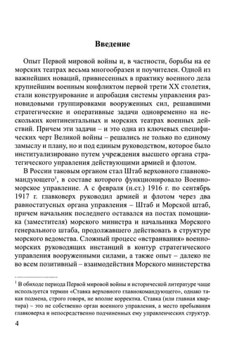 Введение
Опыт Первой мировой войны и, в частности, борьбы на ее
морских театрах весьма многообразен и поучителен. Одной из
важнейших новаций, привнесенных в практику военного дела
крупнейшим военным конфликтом первой трети XX столетия,
стали конструирование и апробация системы управления раз­
новидовыми группировками вооруженных сил, решавшими
стратегические и оперативные задачи одновременно на не­
скольких континентальных и морских театрах военных дей­
ствий. Причем эти задачи - и это одна из ключевых специфи­
ческих черт Великой войны - решались не только по единому
замыслу и плану, но и под единым руководством, которое было
институализировано путем учреждения высшего органа стра­
тегического управления действующими армией и флотом.
В России таковым органом стал Штаб верховного главноко­
мандующего1, в составе которого функционировало Военно-
морское управление. А с февраля (н.ст.) 1916 г. по сентябрь
1917 г. главковерх руководил армией и флотом через два
равностатусных органа управления - Штаб и Морской штаб,
причем начальник последнего оставался на постах помощни­
ка (заместителя) морского министра и начальника Морского
генерального штаба, продолжавшего действовать в структуре
морского ведомства. Сложный процесс «встраивания» военно-
морских руководящих инстанций в контур стратегического
управления вооруженными силами, а также опыт - далеко не
во всем позитивный - взаимодействия Морского министерства
1В обиходе периода Первой мировой войны и исторической литературе чаще
используется термин «Ставка верховного главнокомандующего», однако та­
кая подмена, строго говоря, не вполне корректна. Ставка (или главная квар­
тира) - это не собственно орган военного управления, а место пребывания
главковерха и непосредственно подчиненных ему управленческих структур.
4
 