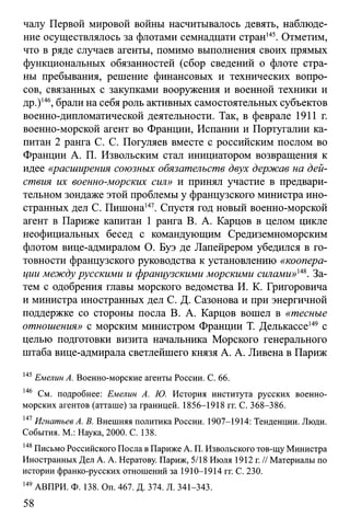 чалу Первой мировой войны насчитывалось девять, наблюде­
ние осуществлялось за флотами семнадцати стран145. Отметим,
что в ряде случаев агенты, помимо выполнения своих прямых
функциональных обязанностей (сбор сведений о флоте стра­
ны пребывания, решение финансовых и технических вопро­
сов, связанных с закупками вооружения и военной техники и
др.)146, брали на себя роль активных самостоятельных субъектов
военно-дипломатической деятельности. Так, в феврале 1911 г.
военно-морской агент во Франции, Испании и Португалии ка­
питан 2 ранга С. С. Погуляев вместе с российским послом во
Франции А. П. Извольским стал инициатором возвращения к
идее «расширения союзных обязательств двух держав на дей­
ствия их военно-морских сил» и принял участие в предвари­
тельном зондаже этой проблемы у французского министра ино­
странных дел С. Пишона147. Спустя год новый военно-морской
агент в Париже капитан 1 ранга В. А. Карцов в целом цикле
неофициальных бесед с командующим Средиземноморским
флотом вице-адмиралом О. Буэ де Лапейрером убедился в го­
товности французского руководства к установлению «коопера­
ции между русскими и французскими морскими силами»т . За­
тем с одобрения главы морского ведомства И. К. Григоровича
и министра иностранных дел С. Д. Сазонова и при энергичной
поддержке со стороны посла В. А. Карцов вошел в «тесные
отношения» с морским министром Франции Т. Делькассе149 с
целью подготовки визита начальника Морского генерального
штаба вице-адмирала светлейшего князя А. А. Ливена в Париж
145Емелин А. Военно-морские агенты России. С. 66.
146 См. подробнее: Емелин А. Ю. История института русских военно-
морских агентов (атташе) за границей. 1856-1918 гг. С. 368-386.
147Игнатьев А. В. Внешняя политика России. 1907-1914: Тенденции. Люди.
События. М.: Наука, 2000. С. 138.
148Письмо Российского Посла в Париже А. П. Извольского тов-щу Министра
Иностранных Дел А. А. Нератову. Париж, 5/18 Июля 1912 г.// Материалы по
истории франко-русских отношений за 1910-1914 гг. С. 230.
149АВПРИ. Ф. 138. Оп. 467. Д. 374. Л. 341-343.
58
 