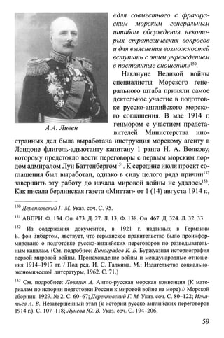 «для совместного с француз­
ским морским генеральным
штабом обсуждения некото­
рых стратегических вопросов
и для выяснения возможностей
вступить с этим учреждением
в постоянные сношения» 15°.
Накануне Великой войны
специалисты Морского гене­
рального штаба приняли самое
деятельное участие в подготов­
ке русско-английского морско­
го соглашения. В мае 1914 г.
генмором с участием предста­
вителей Министерства ино­
странных дел была выработана инструкция морскому агенту в
Лондоне флигель-адъютанту капитану 1 ранга Н. А. Волкову,
которому предстояло вести переговоры с первым морским лор­
дом адмиралом Луи Баттенбергом151. К середине июля проект со­
глашения был выработан, однако в силу целого ряда причин152
завершить эту работу до начала мировой войны не удалось153.
Как писала берлинская газета «Миттаг» от 1 (14) августа 1914 г.,
150Деренковский Г. М. Указ. соч. С. 95.
151АВПРИ. Ф. 134. Оп. 473. Д. 27. Л. 13; Ф. 138. Оп. 467. Д. 324. Л. 32, 33.
152 Из содержания документов, в 1921 г. изданных в Германии
Б. фон Зибертом, явствует, что германское правительство было проинфор­
мировано о подготовке русско-английских переговоров по разведыватель­
ным каналам. (См. подробнее: Виноградов К. Б. Буржуазная историография
первой мировой войны. Происхождение войны и международные отноше­
ния 1914-1917 гг. / Под ред. И. С. Галкина. М.: Издательство социально-
экономической литературы, 1962. С. 71.)
153 См. подробнее: Ловягин А. Англо-русская морская конвенция (К мате­
риалам по истории подготовки России к мировой войне на море) // Морской
сборник. 1929. № 2. С. 60-67; Деренковский Г. М. Указ. соч. С. 80-122; Игна­
тьев А. В. Незавершенный этап (к истории русско-английских переговоров
1914 г.). С. 107-118; Лунева Ю. В. Указ. соч. С. 194-206.
59
 