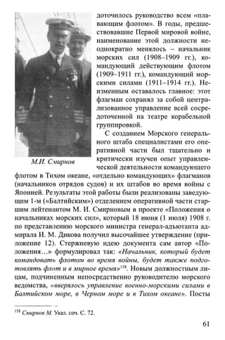 доточилось руководство всем «пла­
вающим флотом». В годы, предше­
ствовавшие Первой мировой войне,
наименование этой должности не­
однократно менялось - начальник
морских сил (1908-1909 гг.), ко­
мандующий действующим флотом
(1909-1911 гг.), командующий мор­
скими силами (1911-1914 гг.). Не­
изменным оставалось главное: этот
флагман сохранял за собой центра­
лизованное управление всей сосре­
доточенной на театре корабельной
группировкой.
С созданием Морского генераль­
ного штаба специалистами его опе­
ративной части был тщательно и
критически изучен опыт управлен­
ческой деятельности командующего
флотом в Тихом океане, «отдельно командующих» флагманов
(начальников отрядов судов) и их штабов во время войны с
Японией. Результаты этой работы были реализованы заведую­
щим 1-м («Балтийским») отделением оперативной части стар­
шим лейтенантом М. И. Смирновым в проекте «Положения о
начальниках морских сил», который 18 июня (1 июля) 1908 г.
по представлению морского министра генерал-адъютанта ад­
мирала И. М. Дикова получил высочайшее утверждение (при­
ложение 12). Стержневую идею документа сам автор «По­
ложения...» формулировал так: «Начальник, который будет
командовать флотом во время войны, будет также подго­
товлять флот и в мирное время»15*. Новым должностным ли­
цам, подчиненным непосредственно руководителю морского
ведомства, «вверялось управление военно-морскими силами в
Балтийском море, в Черном море и в Тихом океане». Посты
158Смирнов М. Указ. соч. С. 72.
61
 