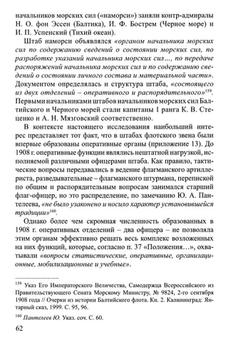 начальников морских сил («наморси») заняли контр-адмиралы
Н. О. фон Эссен (Балтика), И. Ф. Бострем (Черное море) и
И. П. Успенский (Тихий океан).
Штаб наморси объявлялся «органом начальника морских
сил по содержанию сведений о состоянии морских сил, по
разработке указаний начальника морских сил..., по передаче
распоряжений начальника морских сил и по содержанию све­
дений о состоянии личного состава и материальной части».
Документом определялась и структура штаба, «состоящего
из двух отделений - оперативного и распорядительного»159.
Первыми начальниками штабов начальников морских сил Бал­
тийского и Черного морей стали капитаны 1 ранга К. В. Сте-
ценко и А. Н. Мязговский соответственно.
В контексте настоящего исследования наибольший инте­
рес представляет тот факт, что в штабах флотского звена были
впервые образованы оперативные органы (приложение 13). До
1908 г. оперативные функцииявлялисьнештатной нагрузкой, ис­
полняемой различными офицерами штаба. Как правило, такти­
ческие вопросы передавались в ведение флагманского артилле­
риста, разведывательные - флагманского штурмана, перепиской
по общим и распорядительным вопросам занимался старший
флаг-офицер, но это распределение, по замечанию Ю. А. Пан­
телеева, «не былоузаконено и носило характерустановившейся
традиции»160.
Однако более чем скромная численность образованных в
1908 г. оперативных отделений - два офицера - не позволяла
этим органам эффективно решать весь комплекс возложенных
на них функций, которые, согласно п. 37 «Положения...», охва­
тывали «вопросы статистические, оперативные, организаци­
онные, мобилизационные иучебные».
159 Указ Его Императорского Величества, Самодержца Всероссийского из
Правительствующего Сената Морскому Министру, № 9824, 2-го сентября
1908 года // Очерки из истории Балтийского флота. Кн. 2. Калининград: Ян­
тарный сказ, 1999. С. 95, 96.
160Пантелеев Ю. Указ. соч. С. 60.
62
 