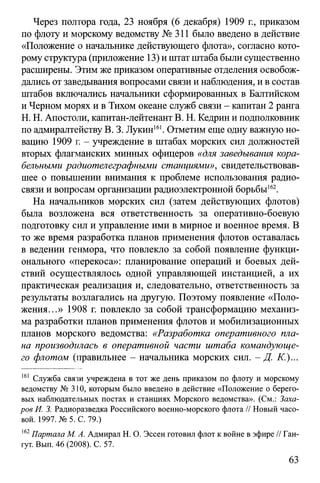 Через полтора года, 23 ноября (6 декабря) 1909 г., приказом
по флоту и морскому ведомству № 311 было введено в действие
«Положение о начальнике действующего флота», согласно кото­
рому структура (приложение 13) и штатштаба были существенно
расширены. Этим же приказом оперативные отделения освобож­
дались от заведывания вопросами связи и наблюдения, и в состав
штабов включались начальники сформированных в Балтийском
и Черном морях и в Тихом океане служб связи - капитан 2 ранга
H. Н. Апостоли, капитан-лейтенант В. Н. Кедрин и подполковник
по адмиралтейству В. 3. Лукин161. Отметим еще одну важную но­
вацию 1909 г. - учреждение в штабах морских сил должностей
вторых флагманских минных офицеров «для заведывания кора­
бельными радиотелеграфными станциями», свидетельствовав­
шее о повышении внимания к проблеме использования радио­
связи и вопросам организации радиоэлектронной борьбы162.
На начальников морских сил (затем действующих флотов)
была возложена вся ответственность за оперативно-боевую
подготовку сил и управление ими в мирное и военное время. В
то же время разработка планов применения флотов оставалась
в ведении генмора, что повлекло за собой появление функци­
онального «перекоса»: планирование операций и боевых дей­
ствий осуществлялось одной управляющей инстанцией, а их
практическая реализация и, следовательно, ответственность за
результаты возлагались на другую. Поэтому появление «Поло­
жения...» 1908 г. повлекло за собой трансформацию механиз­
ма разработки планов применения флотов и мобилизационных
планов морского ведомства: «Разработка оперативного пла­
на производилась в оперативной части штаба командующе­
го флотом (правильнее - начальника морских сил. - Д. К.)...
161 Служба связи учреждена в тот же день приказом по флоту и морскому
ведомству № 310, которым было введено в действие «Положение о берего­
вых наблюдательных постах и станциях Морского ведомства». (См.: Заха­
ров И. 3. Радиоразведка Российского военно-морского флота // Новый часо­
вой. 1997. №5. С. 79.)
162Партала М. А. Адмирал Н. О. Эссен готовил флот к войне в эфире // Ган-
гут. Вып. 46 (2008). С. 57.
63
 
