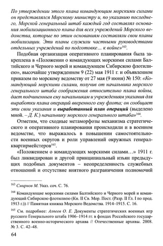 По утверждении этого плана командующим морскими силами
он представлялся Морскомуминистру и, поуказанию последне­
го, Морской генеральный штаб каждый год составлял основа­
ния мобилизационного плана для всехучреждений Морского ве­
домства, которые по этим основаниям составляли свои таны
мобилизации. Эти планы служили частными руководствами
отдельныхучреждений по подготовке... к войне»163.
Подобная организация оперативного планирования была за­
креплена в «Положении о командующих морскими силами Бал­
тийского и Черного морей и командующем Сибирскою флотили-
ею», высочайше утвержденном 9 (22) мая 1911 г. и объявленном
приказом по морскому ведомству от 27 мая (9 июня) № 150: «Ко­
мандующий морскими стами, получив от начальника морского
генерального штаба соображения относительно плана войны,
дает подчиненным ему начальникам иучреждениямуказания для
выработки плана операций вверенного ему флота; он сообщает
эти свои указания и выработанный план операций (выделено
мной. - Д. К.) начальникуморского генерального штаба»ш.
Отметим, что сходные метаморфозы механизма стратегиче­
ского и оперативного планирования происходили и в военном
ведомстве, что выражалось в повышении самостоятельно­
сти военных округов и роли управлений окружных генерал-
квартирмейстеров165.
«Положением о командующих морскими силами...» 1911 г.
был ликвидирован и другой принципиальный изъян предыду­
щих подобных документов - неопределенность служебных
отношений и отсутствие внятного разграничения полномочий
163Смирнов М. Указ. соч. С. 76.
164 Командующие морскими силами Балтийского и Черного морей и коман­
дующий Сибирскою флотилиею (Кн. II Св. Мор. Пост. (Разр. II Гл. I по прод.
1913 г.)) // Памятная книжка Морского Ведомства. 1914-1915. С. 16.
165 См. подробнее: Алпеев О. Е. Документы стратегических военных игр
русского Генерального штаба 1906-1914 гг. в фондах Российского государ­
ственного военно-исторического архива // Отечественные архивы. 2008.
№ 3. С. 42^18.
64
 