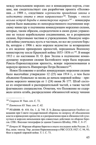 между начальником морских сил и командирами портов, став­
шие, как свидетельствует сам разработчик проекта «Положе­
ния...» 1908 г., следствием «срочности проведения закона и
недостатка опыта в этом направлении»'66. Теперь - «после
весьма острой борьбы в министерских верхах»'61- командиры
портов были выведены из непосредственного подчинения мор­
скому министру и подчинены командующим морскими силами,
которые, таким образом, сосредоточили в своих руках управле­
ние не только корабельными соединениями, но и резервными
силами, береговыми частями и учреждениями. Накануне миро­
вой войны увенчалась пусть и частным, но все же успехом борь­
ба, которую с 1906 г. вело морское ведомство за возвращение
в его ведение приморских крепостей, переданным Военному
министерству после Крымской войны 1853-1856 гг.168. В январе
1913 г. по настоянию Н. О. фон Эссена в подчинение коман­
дующему морскими силами Балтийского моря была передана
Ревель-Порккаллаудская крепость, вскоре переименованная в
морскую крепость Императора Петра Великого169.
Новое Положение о штабах командующих морскими силами
было высочайше утверждено 12 (25) мая 1914 г., о чем было
объявлено буквально за месяц до начала мировой войны - при­
казом морского министра от 1 (24) июня № 177. Штаб состо­
ял из оперативной и распорядительной частей, а также частей
флагманских специалистов. Отметим, что Положение не содер­
жало штата штаба, распределение обязанностей между чинами
166Смирнов М. Указ. соч. С. 12.
167Пантелеев Ю. Указ. соч. С. 62.
168 РГАВМФ. Ф. 418. On. 1. Д. 748. Л. 8; Доклад председателя Особого со­
вещания при Совете государственной обороны по вопросу об объединении
власти в приморских крепостях и о разграничении прав и обязанностей сухо­
путных и морских начальников при совместных действиях по обороне бере­
гов. СПб.: Военная типография (в здании Главного Штаба), 1906. С. 8-17.
169Петров М. Морская оборона берегов в опыте последних войн России. Л.:
Изд. воен. типогр. Упр. делами Наркомвеонмор и РВС СССР, 1927. С. 94, 95;
Флот в первой мировой войне. Т. 1. С. 73.
65
 