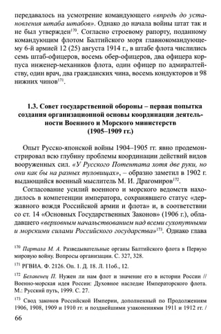 передавалось на усмотрение командующего «впредь до уста­
новления штаба штабов». Однако до начала войны штат так и
не был утвержден170. Согласно строевому рапорту, поданному
командующим флотом Балтийского моря главнокомандующе­
му 6-й армией 12 (25) августа 1914 г., в штабе флота числились
семь штаб-офицеров, восемь обер-офицеров, два офицера кор­
пуса инженер-механиков флота, один офицер по адмиралтей­
ству, один врач, два гражданских чина, восемь кондукторов и 98
нижних чинов171.
1.3. Совет государственной обороны - первая попытка
создания организационной основы координации деятель­
ности Военного и Морского министерств
(1905-1909 гг.)
Опыт Русско-японской войны 1904-1905 гг. явно продемон­
стрировал всю глубину проблемы координации действий видов
вооруженных сил. «У Русского Потентата хотя две руки, но
они как бы на разных туловищах», - образно заметил в 1902 г.
выдающийся военный мыслитель М. И. Драгомиров172.
Согласование усилий военного и морского ведомств нахо­
дилось в компетенции императора, сохранявшего статус «дер­
жавного вождя Российской армии и флота» и, в соответствии
со ст. 14 «Основных Государственных Законов» (1906 г.), обла­
давшего «верховным начальствованием над всеми сухопутными
и морскими силами Российского государства»113. Однако глава
170 Партала М. А. Разведывательные органы Балтийского флота в Первую
мировую войну. Вопросы организации. С. 327, 328.
171 РГВИА. Ф. 2126. Оп. 1.Д. 18. Л. 11об., 12.
172 Белавенец П. Нужен ли нам флот и значение его в истории России //
Военно-морская идея России: Духовное наследие Императорского флота.
М.: Русский путь, 1999. С. 27.
173 Свод законов Российской Империи, дополненный по Продолжениям
1906, 1908, 1909 и 1910 гг. и позднейшими узаконениями 1911 и 1912 гг. /
66
 
