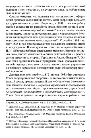 государства не имел рабочего аппарата для реализации этой
функции и мог полагаться, по существу, лишь на собственные
знания и интуицию.
Следует отметить, что попытки институционального оформ­
ления процесса координации деятельности оборонных ведомств
предпринимались и ранее. Например, в 1881 г. начало работу
Особое совещание по разработке плана развития флота в соот­
ветствии с задачами морской политики России в составе военно­
го министра, министра иностранных дел и управляющего Мор­
ским министерством под председательством генерал-адмирала
великого князя Алексея Александровича174. С декабря 1884 г. по
март 1885 г. под председательством начальника Главного штаба
и председателя Военно-ученого комитета генерал-лейтенанта
H. Н. Обручева работала специальная межведомственная комис­
сия по выработке замысла совместных действий армии и флота в
случае агрессии со стороны Германии и Австро-Венгрии175. Од­
нако эти и другие подобные структуры не имели статуса постоян­
но действующего высшего государственного органа управления
и не ставили перед собой долгосрочных задач общегосударствен­
ной важности.
Длярешенияэтойпроблемы 8(21)июня 1905 г.былучрежден
Совет государственной обороны - надведомственный коллеги­
альный орган, предназначенный для «объединения деятельно­
сти высшего военного и морского управления и согласования
ее с деятельностью других правительственных учреждений
по вопросам, относящимся к безопасности государства»116.
Совет был подчинен непосредственно царю и работал под
Под ред. А. А. Добровольского. Кн. 1. Т. 1. СПб., 1913. С. 2, 8.
174Доценко В. Д., Доценко А. А., Миронов В. Ф. Военно-морская стратегия
России / Под ред. В. Н. Щербакова. М.: Эксмо; Terra Fantastica, 2005. C. 107.
175 См. подробнее: Кондратенко Р. В. Морская политика России 80-х годов
XIX века. С. 158, 159.
176О Совете Государственной Обороны. (Высочайше утверждено 8-го июня
1905 года) // Военное законодательство Российской Империи (Кодекс Рус­
ского Военного Права). М.: Военный университет, 1996. С. 51.
67
 