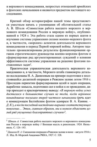 и верховного командования, непростых отношений армейских
и флотских начальников и являются предметом настоящего ис­
следования.
Краткий обзор историографии нашей темы представляет­
ся уместным начать с упоминания об обстоятельной статье
А. В. Шталя «Совместная работа высшего морского и вер­
ховного командования России в мировую войну», опублико­
ванной в 1924 г. Эта работа стала одним из первых шагов в
изучении системы управления силами военно-морского флота
и, в частности, «морских» аспектов деятельности верховного
командования в период Первой мировой войны. Автором тща­
тельно проанализированы результаты функционирования ор­
ганов стратегического руководства военно-морским флотом и
сформулирован ряд аргументированных суждений о влиянии
эффективности системы управления на решение флотами по­
ставленных задач2.
Практическая управленческая деятельность верховного ко­
мандования и, в частности, Морского штаба главковерха деталь­
но исследованы Н. А. Даниловым на примере подготовки к несо-
стоявшейся десантной операции в Рижском заливе летом 1916 г.
Проследив перипетии формулирования целей и задач операции,
выработки замысла, подготовки сил и войск к ее проведению, ав­
тор приходит к красноречивому выводу: «В мировую войнууспех
достигался в большинстве случаев не тогда, когда верховное
командование посылало вперед частного начальника (речь идет
о командующем Балтийским флотом адмирале В. А. Канине. -
Д. К.), а когда последний настойчиво вырывал соответствующее
повеление... Этим, главным образом, мы иможем объяснить це­
лыйряд упущенных благоприятных случаев»3.
2Шталь А. Совместная работа высшего морского и верховного командова­
ния России в мировую войну // Военная мысль и революция. 1924. Июнь-
июль. С. 126-143.
3ДаниловН. А. Смешанная операция в Рижском заливе в июне- августе 1916г.
Л.: Изд. В.-Морской Академии РККА, 1927. С. 328.
5
 