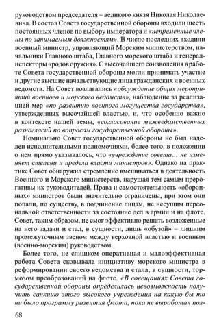 руководством председателя - великого князя Николая Николае­
вича. В состав Совета государственной обороны входили шесть
постоянных членов по выбору императора и «непременные чле­
ны по занимаемым должностям». В число последних входили
военный министр, управляющий Морским министерством, на­
чальники Главного штаба, Главного морского штаба и генерал-
испекторы«родов оружия». Свысочайшего соизволения врабо­
те Совета государственной обороны могли принимать участие
идругие высшие начальствующие лицагражданских ивоенных
ведомств. На Совет возлагались «обсуждение общих меропри­
ятий военного и морского ведомств», наблюдение за реализа­
цией мер «по развитию военного могущества государства»,
утвержденных высочайшей властью, и, что особенно важно
в контексте нашей темы, «согласование межведомственных
разногласий по вопросам государственной обороны».
Номинально Совет государственной обороны не был наде­
лен исполнительными полномочиями, более того, в положении
о нем прямо указывалось, что «учреждение совета... не изме­
няет степени и предела власти министров». Однако на прак­
тике Совет обнаружил стремление вмешиваться в деятельность
Военного и Морского министерств, нарушая тем самым преро­
гативы их руководителей. Права и самостоятельность «оборон­
ных» министров были значительно ограничены, при этом они
попали, по существу, в подчинение лицам, не несущим персо­
нальной ответственности за состояние дел в армии и на флоте.
Совет, таким образом, не смог эффективно решать возложенные
на него задачи и стал, в сущности, лишь «обузой» - лишним
промежуточным звеном между верховной властью и военным
(военно-морским) руководством.
Более того, не слишком оперативная и малоэффективная
работа Совета сковывала инициативу морского министра в
реформировании своего ведомства и стала, в сущности, тор­
мозом преобразований на флоте. «В совещаниях Совета го­
сударственной обороны определилась невозможность полу­
чить санкцию этого высокого учреждения на какую бы то
ни было программуразвития флота, пока не выработан пол­
68
 