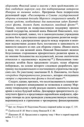 оборонять Финский залив и вместе с тем представлять со­
бою свободную морскую силу для поддерживания интересов
Империи во внешних водах». Программа была подкреплена
резолюцией царя: «Рассмотреть в Совете государственной
обороны основания доклада Морского генерального штаба. В
основу средств, необходимых для выполнения задач Балтий­
ского флота, должен быть поставлен линейный флот»179.
Однако, несмотря на недвусмысленную поддержку проекта
главой государства, великий князь Николай Николаевич, под­
водя итоги прений, заявил, что в законодательные учреждения
должна быть представлена единая программа развития воору­
женных сил, а распределение средств между морским и воен­
ным ведомствами должно быть поставлено в зависимость от
важности каждого из них для обороны страны. (Важно иметь
в виду, что сам великий князь Николай Николаевич являлся
безусловным сторонником приоритетного развития армии и,
по мнению большинства исследователей, весьма скептически
относился к «цусимскому» ведомству180.) Начальникам гене­
ральных штабов было предложено создать «план обороны
побережья», на основе которого следовало разработать про­
грамму последовательного и постепенного строительства мор­
ских сил. По уместному замечанию Н. Б. Павловича, это было
«очередное бюрократическое решение», которое откладывало
«вопрос о строительстве флота в долгий ящик»т.
Следует, однако, признать, что несогласованность планов во­
енного и морского командования не позволила и самому Мор­
скому генеральному штабу реально оценить значимость вклада
армии в исход будущей войны. Декларируя приоритетность су­
хопутного фронта в предстоящем европейском конфликте, офи­
церы генмора на деле проводили узковедомственную политику,
выражавшуюся в стремлении к чрезмерному финансированию
179Цит. по: Петров М. Подготовка России к мировой войне на море. С. 119.
180Грибовский В. Ю. Флот в эпоху Николая II. С. 88.
181 Павлович Н. Б. Предисловие к первому тому // Флот в первой мировой
войне. Т. 1. С. 35.
70
 