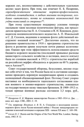морских сил, несопоставимому с действительным «удельным
весом» задач флота. При этом, как отмечает К. Б. Назаренко,
«пренебрежительное отношение моряков-профессионалов,
особенно генштабистов, к любым мнениям посторонних, осо­
бенно «штатских», почти не оставляло возможностей для
учёта пожеланий со стороны»182.
При этому существенную поддержку усилиям генмора
оказывали такие весомые политические фигуры, как предсе­
датели правительства П. А. Столыпин и В. Н. Коковцов, руко­
водители внешнеполитического ведомства А. П. Извольский
и С. Д. Сазонов, видевшие в мощном флоте действенный ин­
струмент внешней политики183. Достаточно сказать, что по
решению правительства в 1910 г. программы строительства
флота и развития армии получали почти равные ассигнова­
ния. Однако при этом эффективность использования средств
бюджета морского ведомства (последний превышал расходы
министерств сельского хозяйства и юстиции, вместе взятых)
была не слишком высокой: в 1912 г. строительство кораблей
на российских верфях обходилось в среднем на 60 %дороже,
чем в Англии184.
Совет государственной обороны, безусловно, вполне отда­
вал себе отчет в том, что Россия была не в состоянии одновре­
менно проводить коренную модернизацию армии и создавать
полноценный сбалансированный флот. Поэтому Совет упорно
настаивал на необходимости тщательного согласования пла­
нов военного и военно-морского строительства, ложащихся
на государственную казну тяжелым бременем. В 1909-1913 гг.
только прямые военные расходы составили 3,3 млрд. руб.,
182 Назаренко К. Б. Морское министерство России в 1905-1914 гг. Дис. ...
канд. ист. наук. СПб., 2001. С. 19.
183 См. например: Игнатьев А. В. П. А. Столыпин и воссоздание военно-
морского флота после Русско-японской войны // Россия: международное по­
ложение и военный потенциал в середине XIX - начале XX века. С. 169-190.
184Lieven D. С. Russia and the Origins of the First World War. London: Basing-
stone, 1983. P. 12.
71
 
