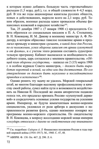к которым нужно добавить большую часть «чрезвычайных»
расходов (1,3 млрд. руб.), т.е. в общей сложности 4-4,5 млрд.
руб. В эти же годы акционерные капиталы русских обществ,
новых и действовавших, выросли всего на 2,1 млрд. руб. Та­
ким образом, военные расходы вдвое превысили объемы фи­
нансовых вложений в народное хозяйство185.
Так, 25 декабря 1907 г. (7 января 1908 г.) председатель Со­
вета обратился со специальным письмом к П. А. Столыпину,
В. Н. Коковцову, И. М. Дикову и военному министру А. Ф. Ре-
дигеру, в котором обрисовал тяжелое положение армии и пред­
лагал премьеру и министрам «решить, в какой доле для России,
по ее положению, успех обороны зависит от армии сухопутной
и от флота», и с учетом этого решения составить судострои­
тельную программу. Кабинет высказался за необходимость по­
добного плана, царь согласился с мнением правительства. «Об­
щий план обороны государства, - написал он 2 (15) марта 1908
г. в особом журнале Совета министров, - должен быть выра­
ботан короткий иясный, на одно или два десятилетия. По его
утверждению он должен быть неуклонно и последовательно
приводим в исполнение>>186.
Однако решить эту задачу не удалось. Морской генеральный
штаб, во многом благодаря высокому профессионализму и каче­
ству своей работы, сумел найти пути и возможности воздейство­
вать на Николая II. Последний же своим авторитетом подавлял
голоса тех, кто предлагал признать Россию «сухопутной держа­
вой» и сосредоточить основные усилия государства на усилении
армии. Император, не будучи компетентным военно-морским
специалистом, уклонялся от роли арбитра в дискуссиях о на­
правленности развития флота, однако неизменно поощрял все
программы военно-морского строительства. По свидетельству
В. Н. Коковцова, к вопросу воссоздания морской мощи империи
«государь относился с далеко не свойственным ему вниманием»
185 См. подробнее: Сидоров А. Л. Финансовое положение России в годы пер­
вой мировой войны (1914-1917). М., 1960. С. 47,48.
186АВПРИ. Ф. 138. Оп. 467. Д. 290. Л. 6.
72
 