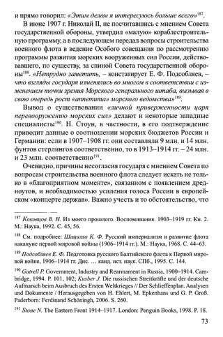 и прямо говорил: «Этим деломя интересуюсь больше всего»1*7.
В июне 1907 г. Николай II, не посчитавшись с мнением Совета
государственной обороны, утвердил «малую» кораблестроитель­
нуюпрограмму, авпоследующем передал вопросы строительства
военного флота в ведение Особого совещания по рассмотрению
программы развития морских вооруженных сил России, действо­
вавшего, по существу, за спиной Совета государственной оборо­
ны188. «Нетрудно заметить, - констатирует Е. Ф. Подсобляев, -
что взгляды государя изменялись вомногом в соответствии с из­
менением точки зрения Морского генерального штаба, вызывая в
свою очередьрост «аппетита» морского ведомства»т.
Вывод о существовании «личной приверженности царя
перевооружению морских сил» делают и некоторые западные
специалисты190. Н. Стоун, в частности, в его подтверждение
приводит данные о соотношении морских бюджетов России и
Германии: если в 1907-1908 гг. они составляли 9 млн. и 14 млн.
фунтов стерлингов соответственно, то в 1913-1914 гг. - 24 млн.
и 23 млн. соответственно191.
Очевидно, причинынесогласиягосударя с мнением Советапо
вопросам строительства военного флота следует искать не толь­
ко в «благоприятном моменте», связанном с появлением дред­
ноутов, и необходимостью усиления голоса России в европей­
ском «концерте держав». Важно учесть и то обстоятельство, что
187Коковцов В. Н. Из моего прошлого. Воспоминания. 1903-1919 гг. Кн. 2.
М.: Наука, 1992. С. 45, 56.
188 См. подробнее: Шацшло К. Ф. Русский империализм и развитие флота
накануне первой мировой войны (1906-1914 гг.). М.: Наука, 1968. С. 44-63.
189Подсобляев Е. Ф. Подготовка русского Балтийского флота к Первой миро­
вой войне, 1906-1914 гг. Дис. ... канд. ист. наук. СПб., 1995. С. 144.
190Gatrell P. Government, Industry and Rearmament in Russia, 1900-1914. Cam­
bridge, 1994. P. 101, 102; KusberJ. Die russischen Streitkräfte und der deutsche
Aufmarsch beim Ausbruch des Ersten Weltkrieges // Der Schlieffenplan. Analysen
und Dokumente / Herausgegeben von H. Ehlert, M. Epkenhans und G. P. Groß.
Paderborn: Ferdinand Schöningh, 2006. S. 260.
191Stone N. The Eastern Front 1914-1917. London: Penguin Books, 1998. P. 18.
73
 