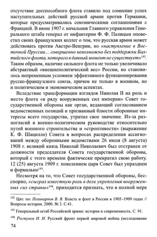 отсутствие дееспособного флота ставило под сомнение успех
наступательных действий русской армии против Германии,
которые предусматривались союзническими соглашениями с
Францией. В июне 1907 г. начальник Главного управления Гене­
рального штаба генерал от инфантерии Ф. Ф. Палицын опове­
стил своих французских коллег о том, что русская армия может
действовать против Австро-Венгрии, но «наступление в Вос­
точной Пруссии... совершенно невозможно без поддержки Бал­
тийского флота, которого вданныймомент не существует»ш.
Таким образом, наличие сильного флота не только увеличивало
абстрактный «внешнеполитический вес» России, но станови­
лось непременным условием эффективного функционирования
русско-французского союза, причем не только в военном, но
и политическом и экономическом аспектах.
Вследствие трансформации взглядов Николая II на роль и
место флота «в ряду вооруженных сил империи» Совет го­
сударственной обороны как орган, ведающий согласованием
ведомственных позиций и призванный блюсти оборонные ин­
тересы всего государства, утратил свое значение. Из-за раз­
ногласий в военно-политическом руководстве относительно
путей военного строительства и «строптивости» (выражение
К. Ф. Шацилло) Совета в вопросах распределения ассигно­
ваний между оборонными ведомствами 26 июля (8 августа)
1908 г. великий князь Николай Николаевич был отстранен от
должности председателя Совета государственной обороны,
который с этого времени фактически прекратил свою работу.
12 (25) августа 1909 г. повелением царя Совет был упразднен
и формально193.
Несмотря на то, что Совет государственной обороны, бес­
спорно, «сыграл известнуюроль в делеукрепления вооружен­
ных сил страны»т, приходится признать, что в полной мере
192 Цит. по: Поликарпов В. В. Власть и флот в России в 1905-1909 годах //
Вопросы истории. 2000. № 3. С.41.
193Генеральный штаб Российской армии: история и современность. С. 91.
194 Ростунов И. И. Русский фронт первой мировой войны (исследование
74
 