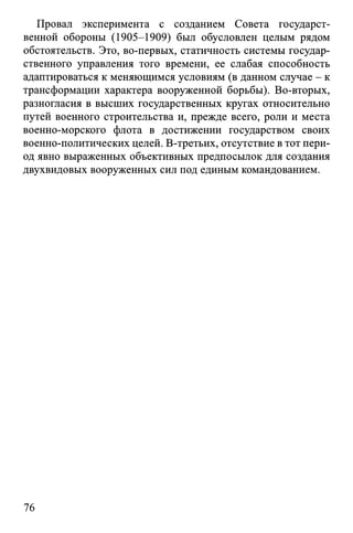 Провал эксперимента с созданием Совета государст­
венной обороны (1905-1909) был обусловлен целым рядом
обстоятельств. Это, во-первых, статичность системы государ­
ственного управления того времени, ее слабая способность
адаптироваться к меняющимся условиям (в данном случае - к
трансформации характера вооруженной борьбы). Во-вторых,
разногласия в высших государственных кругах относительно
путей военного строительства и, прежде всего, роли и места
военно-морского флота в достижении государством своих
военно-политических целей. В-третьих, отсутствие в тот пери­
од явно выраженных объективных предпосылок для создания
двухвидовых вооруженных сил под единым командованием.
76
 