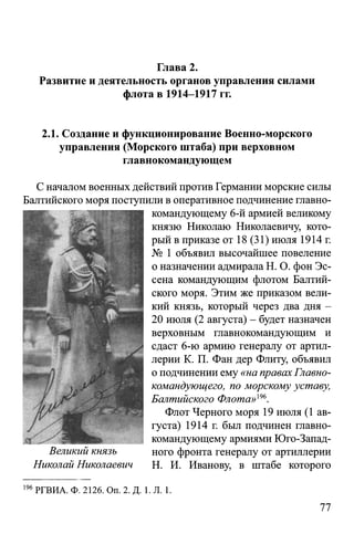 Глава 2.
Развитие и деятельность органов управления силами
флота в 1914-1917 гг.
2.1. Создание и функционирование Военно-морского
управления (Морского штаба) при верховном
главнокомандующем
С началом военных действий против Германии морские силы
Балтийского моря поступили в оперативное подчинение главно­
командующему 6-й армией великому
князю Николаю Николаевичу, кото­
рый в приказе от 18 (31) июля 1914 г.
№ 1 объявил высочайшее повеление
о назначении адмирала Н. О. фон Эс­
сена командующим флотом Балтий­
ского моря. Этим же приказом вели­
кий князь, который через два дня -
20 июля (2 августа) - будет назначен
верховным главнокомандующим и
сдаст 6-ю армию генералу от артил­
лерии К. П. Фан дер Флиту, объявил
о подчинении ему «на правах Главно­
командующего, по морскому уставу,
Балтийского Флота»т .
Флот Черного моря 19 июля (1 ав­
густа) 1914 г. был подчинен главно-
___________________ командующему армиями Юго-Запад-
jВеликий князь ного фронта генералу от артиллерии
Николай Николаевич Н. И. Иванову, в штабе которого
196РГВИА. Ф. 2126. Оп. 2. Д. 1. Л. 1.
77
 