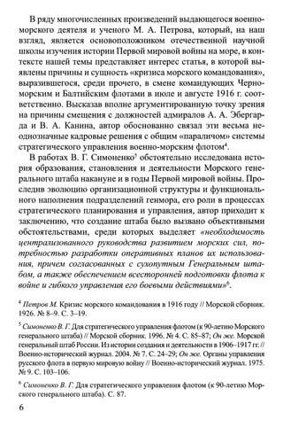 В ряду многочисленных произведений выдающегося военно-
морского деятеля и ученого М. А. Петрова, который, на наш
взгляд, является основоположником отечественной научной
школы изучения истории Первой мировой войны на море, в кон­
тексте нашей темы представляет интерес статья, в которой вы­
явлены причины и сущность «кризиса морского командования»,
выразившегося, среди прочего, в смене командующих Черно­
морским и Балтийским флотами в июле и августе 1916 г. соот­
ветственно. Высказав вполне аргументированную точку зрения
на причины смещения с должностей адмиралов А. А. Эбергар-
да и В. А. Канина, автор обоснованно связал эти весьма не­
однозначные кадровые решения с общим «параличом» системы
стратегического управления военно-морским флотом4.
В работах В. Г. Симоненко5обстоятельно исследована исто­
рия образования, становления и деятельности Морского гене­
рального штаба накануне и в годы Первой мировой войны. Про­
следив эволюцию организационной структуры и функциональ­
ного наполнения подразделений генмора, его роли в процессах
стратегического планирования и управления, автор приходит к
заключению, что создание штаба было вызвано объективными
обстоятельствами, среди которых выделяет «необходимость
централизованного руководства развитием морских сил, по­
требностью разработки оперативных танов их использова­
ния, причем согласованных с сухопутным Генеральным шта­
бом, а также обеспечением всесторонней подготовки флота к
войне и гибкого управления его боевыми действиями»6.
4Петров М. Кризис морского командования в 1916 году // Морской сборник.
1926. №8-9. С. 3-19.
5СимоненкоВ. Г. Для стратегическогоуправления флотом(к90-летиюМорского
генерального штаба) // Морской сборник. 1996. № 4. С. 85-87; Он же. Морской
генеральныйштабРоссии. Из историисоздания идеятельностив 1906-1917 гг.//
Военно-исторический журнал. 2004. № 7. С. 24—29; Он же. Органы управления
русского флота в первую мировую войну// Военно-исторический журнал. 1975.
№9. С. 103-106.
6Симоненко В. Г. Для стратегического управления флотом (к 90-летию Мор­
ского генерального штаба). С. 87.
6
 