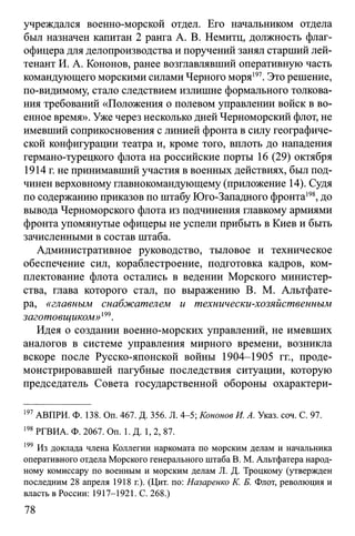 учреждался военно-морской отдел. Его начальником отдела
был назначен капитан 2 ранга А. В. Немитц, должность флаг-
офицера для делопроизводства и поручений занял старший лей­
тенант И. А. Кононов, ранее возглавлявший оперативную часть
командующего морскими силами Черного моря197. Это решение,
по-видимому, стало следствием излишне формального толкова­
ния требований «Положения о полевом управлении войск в во­
енное время». Уже через несколько дней Черноморский флот, не
имевший соприкосновения с линией фронта в силу географиче­
ской конфигурации театра и, кроме того, вплоть до нападения
германо-турецкого флота на российские порты 16 (29) октября
1914 г. не принимавший участия в военных действиях, был под­
чинен верховному главнокомандующему (приложение 14). Судя
по содержанию приказов по штабу Юго-Западного фронта198, до
вывода Черноморского флота из подчинения главкому армиями
фронта упомянутые офицеры не успели прибыть в Киев и быть
зачисленными в состав штаба.
Административное руководство, тыловое и техническое
обеспечение сил, кораблестроение, подготовка кадров, ком­
плектование флота остались в ведении Морского министер­
ства, глава которого стал, по выражению В. М. Альтфате-
ра, «главным снабжателем и технически-хозяйственным
заготовщиком»199.
Идея о создании военно-морских управлений, не имевших
аналогов в системе управления мирного времени, возникла
вскоре после Русско-японской войны 1904-1905 гг., проде­
монстрировавшей пагубные последствия ситуации, которую
председатель Совета государственной обороны охарактери­
197АВПРИ. Ф. 138. Оп. 467. Д. 356. Л. 4-5; Кононов И. А. Указ. соч. С. 97.
198РГВИА. Ф. 2067. On. 1. Д. 1, 2, 87.
199 Из доклада члена Коллегии наркомата по морским делам и начальника
оперативного отдела Морского генерального штаба В. М. Альтфатера народ­
ному комиссару по военным и морским делам JL Д. Троцкому (утвержден
последним 28 апреля 1918 г.). (Цит. по: Назаренко К. Б. Флот, революция и
власть в России: 1917-1921. С. 268.)
78
 