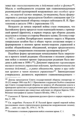 зовал как «несогласованность в действиях войск и флота»ш .
Мысль о необходимости создания при главнокомандующем
разновидовой группировкой вооруженных сил «особого орга­
на... по морской части» впервые, по-видимому, была сформу­
лирована в докладе председателя Особого совещания при Со­
вете государственной обороны генерал-лейтенанта Н. И. Про­
топопова в августе 1906 г. (приложение 15).
Незадолго до начала мировой войны стало очевидным, что
Балтийскому флоту придется тесно взаимодействовать с примор­
ской армией (фронтом), в первую очередь при обороне дальних
подступов кстолице со стороны Финского залива. Поэтому вмар­
те 1913 г. штабом Петербургского военного округа и Морским
генеральным штабом был в общих чертах согласован вопрос о
формировании в военное время военно-морских управлений в
штабах общевойсковых объединений, которым предполагалось
подчинить в оперативном отношении группировки флота201.
Подобная форма организации командования была закрепле­
на в проекте новой редакции «Положения о полевом управле­
нии войск в военное время» (предыдущая редакция была вве­
дена в действие в 1890 г.202). Документ определял «организацию
высшего военного управления войсками, предназначенными для
военных действий..., а равно обязанности, права и круг веде­
ния органов и чинов полевого управления»203. Законодательно
утверждалась должность верховного главнокомандующего -
200 Доклад председателя Совета государственной обороны императору от
18 (31) января 1906 года № 2 // Приложения к журналам Особого совещания
при Совете государственной обороны по вопросу об объединении власти в
приморских крепостях и о разграничении прав и обязанностей сухопутных и
морских начальников при совместных действиях по обороне берегов. СПб.:
Военная типография (в здании Главного Штаба), 1906. С. 5, 6.
201 Симоненко В. Органы управления русского флота в первую мировую во­
йну. С. 104.
202 См. подробнее: Ростунов И. И. Русский фронт первой мировой войны
(исследование опыта стратегического руководства вооруженными силами).
Дис. ... докт. ист. наук. М., 1974. С. 74-76.
203 Положение о полевом управлении войск в военное время. С. 1.
79
 