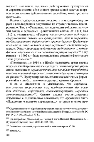 высшего начальника над всеми действующими сухопутными
и морскими силами, облеченного чрезвычайной властью и пра­
вом вести военные действия «всеми способами, какие признает
нужными».
Впрочем, идея учреждения должности главковерха фигури­
рует и в более ранних документах по стратегическому плани­
рованию. Так, в «Указаниях командующим войсками на слу­
чай войны с державами Тройственного союза» от 1 (14) мая
1912 г. указывалось: «Высшее начальствование над всеми
вооруженными силами как сухопутными, так и морскими,
предназначенными действовать против держав Тройствен­
ного союза, объединяется в лице верховного главнокоманду­
ющего. Этому лицу непосредственно подчиняются... коман­
дующие морскими силами соответствующих морей»204. Еще
раньше - в 1902 г. - было предположено создание фронтового
звена управления205.
«Положением...» 1914 г. в Штабе главковерха среди прочих
подразделений предписывалось учредить Военно-морское управ­
ление, являющееся «органом начальника штаба поразработке и
передаче повелений верховного главнокомандующего, касающих­
ся флота»206. Предусматривалось создание аналогичных форми­
рований и в штабах главнокомандующих армиями фронтов.
В ст. 2 «Положения...» указывалось, что «организа­
ция морских вооруженных сил, предназначенных для воен­
ных действий, определятся соответствующими морскими
законоположениями»201. Однако анализ соответствующих
документов с очевидностью показывает, что «флотская» часть
«Положения о полевом управлении...» вступала в явное про­
204Отделение научной обработки и хранения военно-исторических докумен­
тов Института военной истории Военной академии Генерального штаба ВС
РФ. Ф. 215. Оп. 257. Д. 2. Л. 87.
205 См. подробнее: Данилов Ю. Н. Великий князь Николай Николаевич. М.-
Жуковский: Кучково поле, 2006. С. 102-105.
206Положение о полевом управлении войск в военное время. С. 10.
207 Там же. С. 1.
80
 