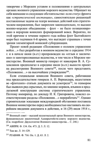 тиворечие с Морским уставом и положениями о центральных
органах военного управления морского ведомства. Обращает на
себя внимание и следующее обстоятельство: если статус фронта
как «стратегической инстанции», самостоятельно решающей
поставленные задачи на театре военных действий или стратеги­
ческом направлении, был закреплен законодательно, то высшее
военно-морское объединение - флот - не было позициониро­
вано в иерархии воинских формирований вовсе. Вероятно, по
этой причине в течение первого года войны флот Балтийского
моря был подчинен 6-й армии, что выглядит странным с точки
зрения элементарной воинской субординации.
Проект новой редакции «Положения о полевом управлении
войск...» был разработан в военном ведомстве к середине 1914
г. и в начале июня (н.ст.) препровожден на «отзыв и заключе­
ние» в заинтересованные ведомства, в том числе в Морское ми­
нистерство. Военный министр генерал от кавалерии В. А. Су­
хомлинов предполагал в середине июля (н.ст.) вынести проект
на рассмотрение Военного совета208, после чего представить
«Положение...» на высочайшее утверждение209.
Если специальная комиссия Военного совета, работавшая
под председательством генерала А. П. Вернандера, недостатков
во «флотских» статьях документа не усмотрела210, то генмором
был выявленряд серьезных, по мнению моряков, изъянов в пред­
лагаемой конструкции системы стратегического управления.
Поэтому император, по докладу И. К. Григоровича, повелел со­
ответствующие разделы «Положения...» переработать211. Однако
стремительная эскалация международной обстановки поставила
Военное министерство перед необходимостью настаивать на ско­
рейшем введении документа в действие, и 16 (29) июля 1914 г.,
208 Военный совет - высший коллегиальный орган Военного министерства,
функционально аналогичный Адмиралтейств-совету морского ведомства.
(См. подробнее: Двухсотлетие Военного министерства... С. 246.)
209 АВПРИ. Ф. 134. Оп. 473. Д. 5. Л. 12.
210Там же. Л. 14-129.
211 РГАВМФ. Ф. 716. On. 1. Д. 63. Л. 2.
81
 