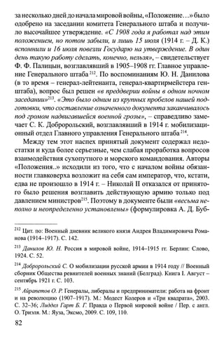 занесколькоднейдо началамировойвойны,«Положение...» было
одобрено на заседании комитета Генерального штаба и получи­
ло высочайшее утверждение. «С 1908 года я работал над этим
положением, но потом забыли, и лишь 15 июля (1914 г. - Д. К.)
вспомнили и 16 июля повезли Государю на утверждение. В один
день такуюработу сделать, конечно, нельзя», - свидетельствует
Ф. Ф. Палицын, возглавлявший в 1905-1908 гг. Главное управле­
ние Генерального штаба212. По воспоминаниям Ю. Н. Данилова
(в то время - генерал-лейтенанта, генерал-квартирмейстера ген­
штаба), вопрос был решен «в преддверии войны в одном ночном
заседании»2'3. «Это было одним из крупных пробелов нашей под­
готовки, что составление означенного документазаканчивалось
под громом надвигавшейся военной грозы», - справедливо заме­
чает С. К. Добророльский, возглавлявший в 1914 г. мобилизаци­
онный отдел Главного управления Генерального штаба214.
Между тем этот наспех принятый документ содержал недо­
статки и куда более серьезные, чем слабая проработка вопросов
взаимодействия сухопутного и морского командования. Авторы
«Положения..» исходили из того, что с началом войны обязан­
ности главковерха возложит на себя сам император, что, кстати,
едва не произошло в 1914 г. - Николай II отказался от принято­
го было решения возглавить действующую армию только под
давлением министров215. Поэтому вдокументе были «весьма не­
полно и неопределенноустановлены» (формулировка А. Д. Буб­
212 Цит. по: Военный дневник великого князя Андрея Владимировича Рома­
нова (1914-1917). С. 142.
213 Даншов Ю. Н. Россия в мировой войне, 1914-1915 гг. Берлин: Слово,
1924. С. 52.
214Добророльский С. О мобилизации русской армии в 1914 году // Военный
сборник Общества ревнителей военных знаний (Белград). Книга I. Август -
сентябрь 1921 г. С. 103.
215Айрапетов О. Р. Генералы, либералы и предприниматели: работа на фронт
и на революцию (1907-1917). М.: Модест Колеров и «Три квадрата», 2003.
С. 32-36; Лиддел Гарт Б. Г. Правда о Первой мировой войне / Пер. с англ.
О. Триэля. М.: Яуза, Эксмо, 2009. С. 109,110.
82
 